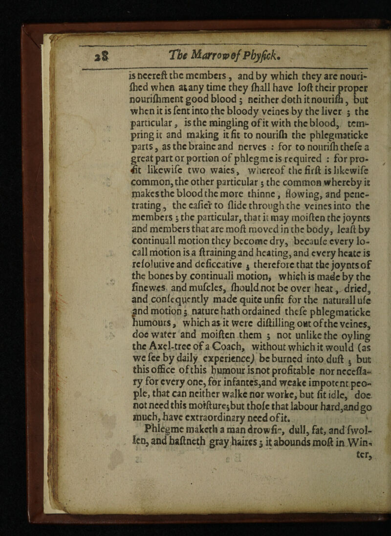 ri I is necrcft the members, and by which they are nouri- flied when atany time they (hall have loft their proper nourifliment good blood; neither doth it nourim, but when it is fern into the bloody veincs by the liver 5 the particular, is the mingling of it with the blood, tem¬ pting it and making it fit to nourifh the phlegmaticke parts, as thebraincand nerves : for to nourilh thefc a great part or portion of phlegme is required : for pro¬ fit likewife two waics, whereof the firft is likewifc common, the other particular 5 the common whereby it makes the blood the more thinne, flowing, and pene¬ trating, theeaficr to Aide through the vcincsinto the members; the particular, that it may moiften the joynts and members that are raoft moved in the body, leaft by Continuall motion they become dry, bccaulc every lo- call motion is a draining and heating, and every heatc is relolutivcand dcficcative j therefore that the joynts of the bones by continual! motion* which is made by the finewes and mufclcs, (houldnot be over heat, dried, and conlcqyently made quite unfit for the naturallufc jind motion5 nature hath ordained thefe phlegmaticke humours, which as it were diftilling out of the veincs, doe water and moiften them ; not unlike the oyling the Axel-tree of a Coach, without which it would (as we fee by daily experience^ be burned intoduft • but this office of this humour is not profitable nornecefla- ry for every one, for infantes,and wcake impotent peo¬ ple, that can neither walke nor worke, but fit idle, doe not need this morfturcsbut thole that labour hard,and go much, have extraord inary need of it. 1 Phlegme maketh a man drowfi“, dull, fat, and fwol- len, and haftneth gray haires 5 it abounds moft in Win- ter.