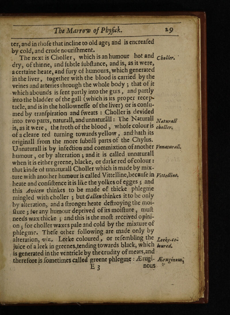 T=2J The Marrow of P by feck. *9 ter, and in diofc that incline to old agej and is cncreafcd by cold, and crude nourifhmcnt# The next is Chollcr, which is an humour hot and C£,//,r# 1 dry, of thinne, and fubtlc lubflancc, and is, as it were, acertainc heatc, and fury of humours, which generated in the liver, together with the blood is carried by the veines and arteries through the whole body , that of it which abounds is fent partly into the guts, and partly into the bladder of the gall (which is its proper recep* taclc, and is in the hollowneffc of the liver) or is confu- med by tranfpiration andfwcats : Chollcr is devided into two parts, naturall, and unnaturall: The Naturall is, as it were, the froth of the blood , whofc colour is choller« ofaclearc red turning towards yellow, andrhathits originall from the more fubtill parts of the Chylus. Unnaturall is by infection and commixtion of another ynnaturalL humour, or by alteration \ and it is called unnaturall when it is cither greene, blacke, or darkc red of colour i that kindc of unnaturall Chollcr which is made by mix- Jure with another humour is called Vittcllincjbccaufc in y%ttelline. heatc and confidence it is like the yolkes of egges 5 and this Aviccn thinkes to be made of thickc phlcgme mingled with choller 5 but GaIIw thinkes it to be only by alteration, and a ftrongcr heatc defhoying the moi- fiure 5 for any humour deprived of its moifture, mull needs wax thicke , and this is the moft received opini¬ on • for chollcr waxes pale and cold by the mixture ot phlegm?# Thefe other following are made only by alteration, viz* Lccke coloured, or refetnbling the zeej^e.c0m jtaicc of a leek in grccncs,tending towards black, which loured. is generated in the ventricle by thecrudity of mcats,and therefore is fometimes called greene phlegtnc: ^Etugi- Rrnginom\ E 3 nous **