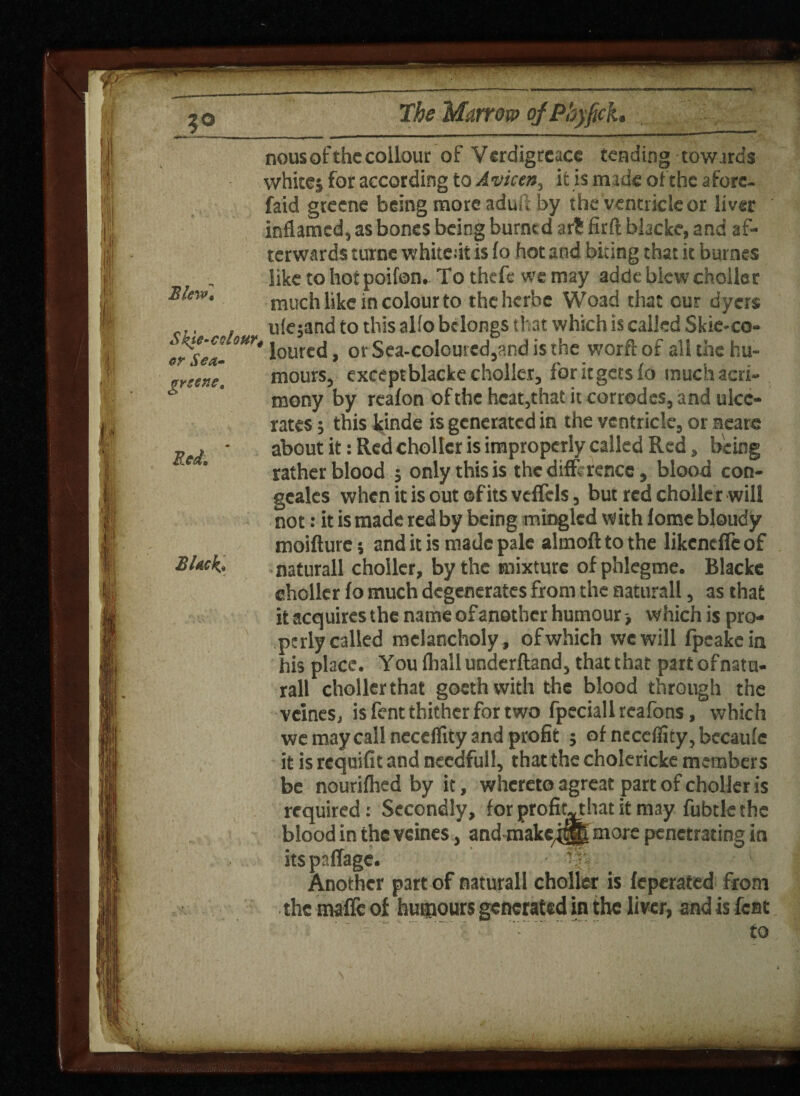 nous of the collour o f Verdigrcace tending towards whites for according to Avicen, it is made of the aforc- faid greene being more aduri by the ventricle or liver inflamed, as bones being burned att firft blacke, and af¬ terwards curne whitedt is fo hot and biting that it burnes like to hot poifon. To theft- we may adde blew choller much like in colour to the herbe Woad that our dyers ule;and to this alfo belongs that which is called Skie-co- 1 loured, ot'Sea-colouied,?.ndisthe worflof all the hu¬ mours, exceptblacke choller, foritgetsfo much acri¬ mony by reafon of the heat,that it corrodes, and ulce¬ rates ; this kinde is generated in the ventricle, or scare about it: Red chollcr is improperly called Red, being rather blood ; only this is the diff rence, blood con- gcales when it is out ©fits veflels, but red choller will not: it is made redby being mingled with lome bloudy moifturc j and it is made pale almoft to the likenefle of naturall choller, by the mixture of phlegme. Blacke choller fo much degenerates from the naturall, as that it acquires the name of another humour > which is pro¬ perly called melancholy, ofwhich we will fpcakein his place. You fhall underftand, that that part of natu¬ rall choller that goethwith the blood through the vcines, is fent thither for two fpeciallreafons, which we may call ncceflity and profit 5 of necefiity, becaufe it is requifit and necdfull, that the cholericke members be nourifhed by it, whereto agreat part of choller is required: Secondly, for profit-that it may fubtlethe blood in the vcines, and make^gB morc penetrating in itspaffage. m 1 Another part of naturall choller is feperated from the maffc of humours generated in the liver, and is feat