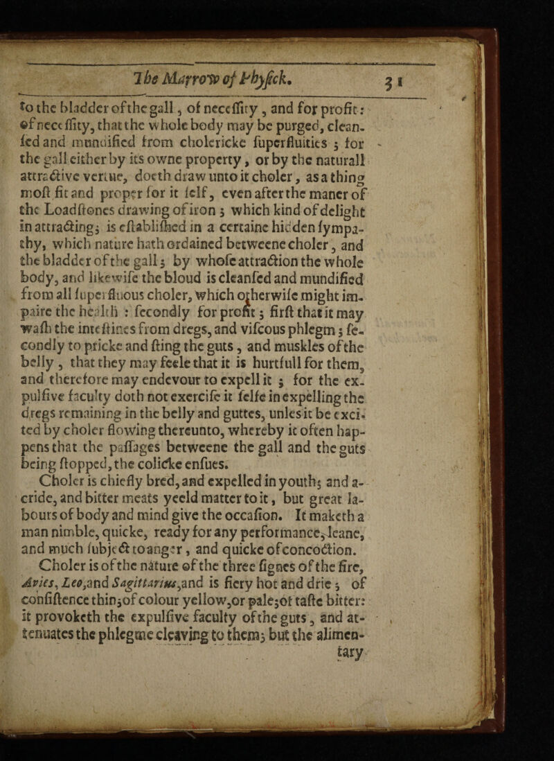7be Marrow of frhyjick. 3 i ^ — __ _______ *o the bladder of the gall, ofnecdfuy,andforprofit: ©fneceffity, that the w hole body may be purged, clean- iedand modified from cholericke fuperfluitits $ for ~ the gall either by its owne property, or by the naturall attractive veruie, doeth draw unto it choler, as a thing moll, fit and proper for it lelf, even after the mancr of the Loadfioncs drawing of iron 5 which kind of delight in attracting, is tfUhlifhcd in a certaine hidden fympa- thy, which nature hath ordained betweene choler, and the bladder of the gall $ by whofc attraction the whole body, and likewife thcbloud isekanfedand mundified from all fupei fluous choler. Which orherwife might imu paire the health : fecondly for prom 5 firft that it may wafb the inte(fines from dregs, and vifeous phlegm 5 fe- condly to pricks and fling the guts, and muskks of the belly , that they may feele that it is hurtf ull for thern^ and therefore may endevour to cxpcll it 5 for the ex- pulfive faculty doth notexercifcit fclfe in expelling the dregs remaining in the belly and guttes, unksit be cxci« ted by choler flowing thereunto, whereby it often hap¬ pens that the paffages betweene the gall and the guts being flopped, the colidee enfues. Choler is chiefly bred, and expelled in youths and a- cride, and bitter meats yecld matter to it, but great la¬ bours of body and mind give the occafion. It maketh a man nimble, quicke, ready for any performance^Jeane, and much fubje&toanger, and quicke ofconcoCtion. Choler is of the nature ©f the three fignes of the fire, Avies, Leo}znd Sagittarius^nd is fiery hot and dric * of confidence thin *of colour ydlow,or paletot taftc bitter: it provoketh the expulfive faculty ofthe guts , and at¬ tenuates the phlcgme cleaving to thems but the alimen¬ tary