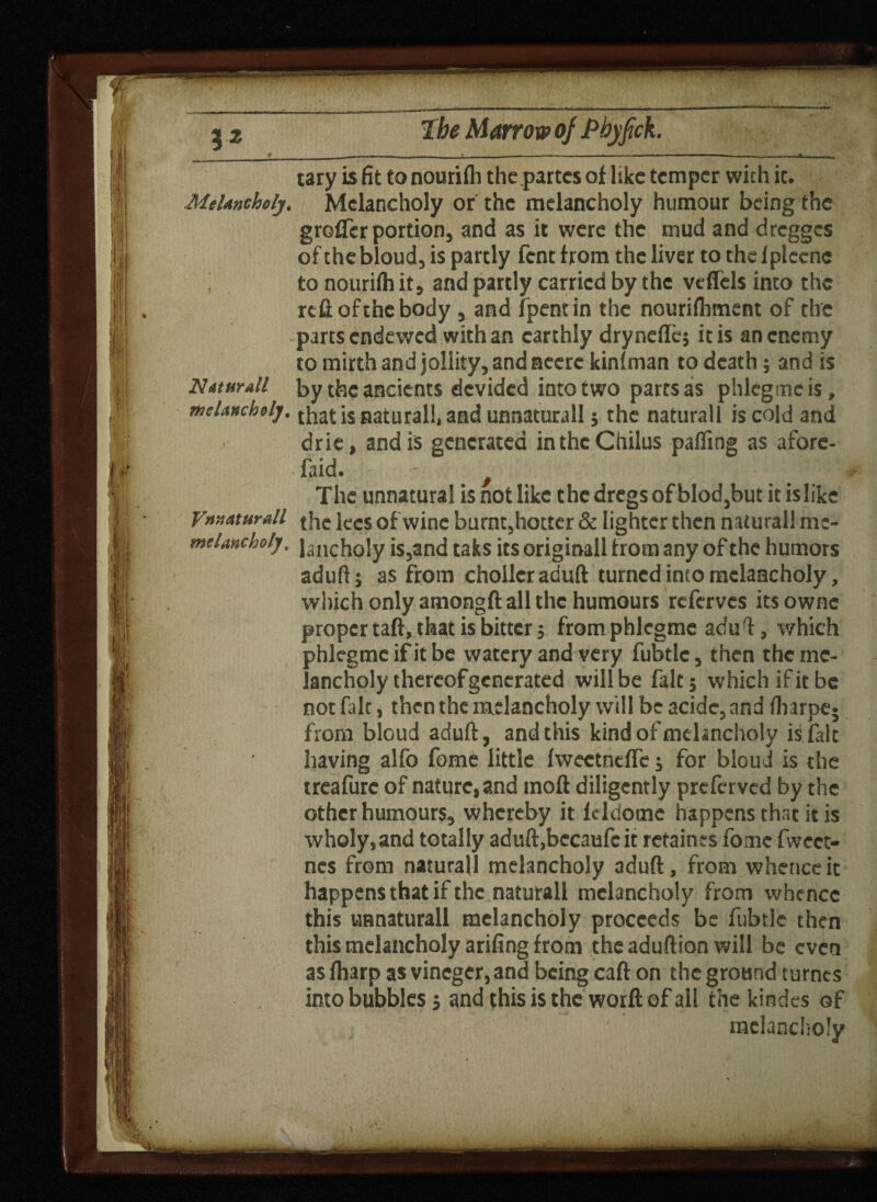 tary is fit to nourifh the partes of like temper with it. Melancholy. Melancholy or the melancholy humour being the groffer portion, and as it were the mud and dregges of the bloud, is partly fent from the liver to the fpleene to nourifh it, and partly carried by the veffels into the refiofthebody , and fpentin the nourifhment of the parts endewed with an earthly dryndTc$ it is an enemy to mirth and jollity, and neere kinfman to death; and is Nat nr all by the ancients devided into two parts as phlegmcis, melancholy, that is natural!, and unnaturall 5 the naturall is cold and drie, and is generated inthcChilus palling as afore- ■ faid. ' $ The unnatural is not like the dregs of blod,but itislike Vnnaturall the lees of wine burnt5hocter & lighter then naturall mc- meUncholy. janch0jy i$3and taks its originall from any of the humors aduft; as from chollcraduft turned into melancholy, which only amongft all the humours referves its ownc proper tail, that is bitter 5 from phlcgme aduT:, which phlegmeifitbe watery and very fubtlc, then the me¬ lancholy thereof generated will be fait 5 which if it be not fait, then the melancholy will be acide, and fliarpe- from bloud adult, and this kind of melancholy is fait having alfo fome little IweetnelTe; for bloud is the treafurc of nature, and moft diligently preferved by the other humours, whereby it fddome happens that it is wholy, and totally aduft,becaufc it retaines fome fvvect- nes from naturall melancholy aduft, from whence it happens that if the naturall melancholy from whence this unnaturall melancholy proceeds be fubtlc then this melancholy arifing from the aduftion will be even as fharp as vinegcr, and being caft on the ground turncs into bubbles $ and this is the worfl: of all the kindcs of melancholy