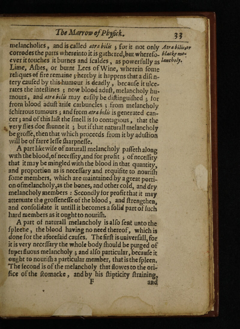 melancholies, and is called atra bilk $ fur it not only Atra inkier corrodes the parts wherein to it is gathcred,but wherefo- H*ckr me* ever it touches is burncs and fcaldes, as powerfully as l*»tholj. Lime, Albes, or burnt Lees of Wine, wherein fomc reliqucsef fire remaise j hereby it happens thatadifcn- tery caufed by thishumeur is deadly, becaufe it ulce¬ rates the intcftincs 5 now blood aduft, melancholy hu- tnouis, and atra bilk may cafilybcdiftinguifhed j for from blood ad lift arife carbuncles ; from melancholy f chirrous tumours j and from atra bilk is generated can¬ cer j and of this laft the fmcll is lo contagious, that the . very flies doe fbunne it ; but if that natural! melancholy be groftc, then that which proceeds from it by aduflioa will be of farre lelfc fharpnefle. A part like wile of naturall melancholy pafleth along with the blood,of ncceffity,and for profit j ofneceflity that it may be mingled with the blood in that quantity and proportion as is ncccffary and requifite to noarifh fomc members, which arc maintained by a great porti¬ on ofmelancholy,as the bones, and other cold, and dry melancholy members : Secondly for profit that it may attenuate the groffendTc of the blood, and ftrengthen, and confolidate it untill it becomes a folid part of fuch hard members as it ought to nourifh. Apart of naturall melancholy isalfofent unto the fpleene, the blood having no need thereof, which is done for the aforefaid caufes. The firft is univerfall, for it is very ncccflary the whole body fhould be purged of fuperfluous melancholy j and alfo particular,bccaufe it ought to nourilb a particular member, that isthefplccn. The fecond is of the melancholy that flowes to the ori¬ fice of the ftomackc, and by his ftipticity draining, F • a®4