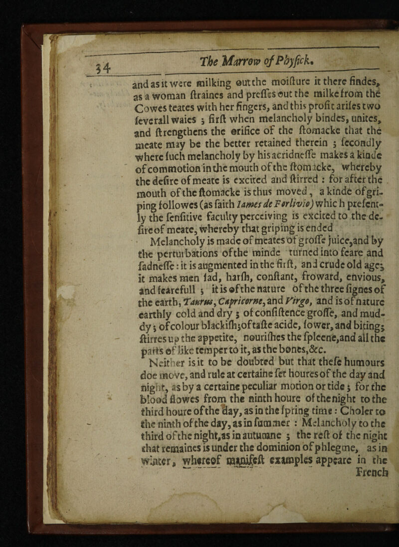 and as it were milking ©utthe moifture it there Andes, as a woman ftraines and prdfssoutthe milkcfrom the Cowes teates with her fingers, and this profit arifes two fevcrallwaics ; firft when melancholy bindcs, unites, and ftrengthens the ©rificc of the ftomackc that the meate may be the better retained therein 5 fccondly where fuch melancholy by hisacridnelfe makes a kinde of commotion in the mouth of the ftomackc, whereby the defire of meate is excited and ftirred : for after the mouth of the ftomacke is thus moved, a kinde of gri¬ ping followcs (as faith lams deForlivio) whic h prefem- ly the Icnfitive faculty perceiving is excited to thedc- fireof meate, whereby that griping is ended Melancholy is made of mcates of g roffe juice,and by the pertutbations of the mindc turned into fcare and fadneffe: it is augmented in the fit ft, and crude old agej it makes men lad, hailh, conftant, froward, envious, andfcarcfull 5 it is ®f the nature of the three fignes of the earth, 1attrua, Capricorns, and Virgo, and is of nature earthly cold and dry j of confiftence groffe, and mud¬ dy i ofcolour blackifhjof tafte acidc, fower, and biting j ftirresup the appetite, nourifhes the fpleene,and all the parts of like temper to it, as the bones,&c. Neither is it to be doubted but that thefe humours doe move, and rule at ccrtaine fet houresof the day and night, as by a certainc peculiar morion or tide j for the blood Howes from the ninth houre ofthenight to the third houre of the lay, as in the fpring time : Choler to the ninth of the day, as in fam rner : Melancholy to the third of the night.as in auturane 5 the reft of the night chat remaines is under the dominion of phlcgtne, as in winter, whereof mifflifeft cximples appearc in the ~  French