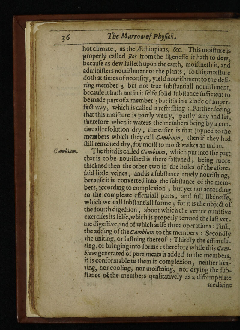 hot climate, as the ^Ethiopians, &c. This moifturc is properly called Res f rom the likcneffe it hath to dew, bccaufc as dew falleth upon the earth, moiftneth it, and adminifters nourifhment to the plants, fo this moifturc doth at times of nccefiity, yield nourifhment to the defi¬ ring member 5 but not true fubftentiall nourifhment becaufeit hath notin it fclfe folid fubftancc fufficicnt to be made part of a member 5 but it is in a kindc of imper¬ fect way, which is called a rcfrefhing Further feeing that this moifturc is partly watry, partly airy and fat, therefore when it waters the members being by a com tisiuall refolution dry, theeafier is that joy ned to the members which they call Cambium, then if they had ft ill remained dry, for moift to moift makes an union. The third is called Cambium, which put into the part that is to be nourifhed is there fattened, being more thickncd then the other two in the holes of the afore- laid little veines, and is a fubftancc truely nourifhin®, becauleitis converted into the fubftancc of the mem¬ bers, according to complexion ; but yet not according t® the compleate clTemiall parts, and full likcneffe which we' call fubftantiall forme; for it is the obje«S of the fourth digeftion, about which the vertue nutritive cxercifesits felfe,which is properly termed the laft vet- £uc digcftive,and of which arife three op .‘rations .• Fir ft, the adding of the Cambium to the members : Secondly the uniting, or faftning thereof : Thirdly the affimula- ring,or bringing into forme: therefore while this Cam- bium generated of pure meats is added to the members, it is conformable te them in complexion, neither hea- ting, nor cooling, nor moiftning, nor drying the fub- ftancc of the members Qualitatively as a diftemperate medicine