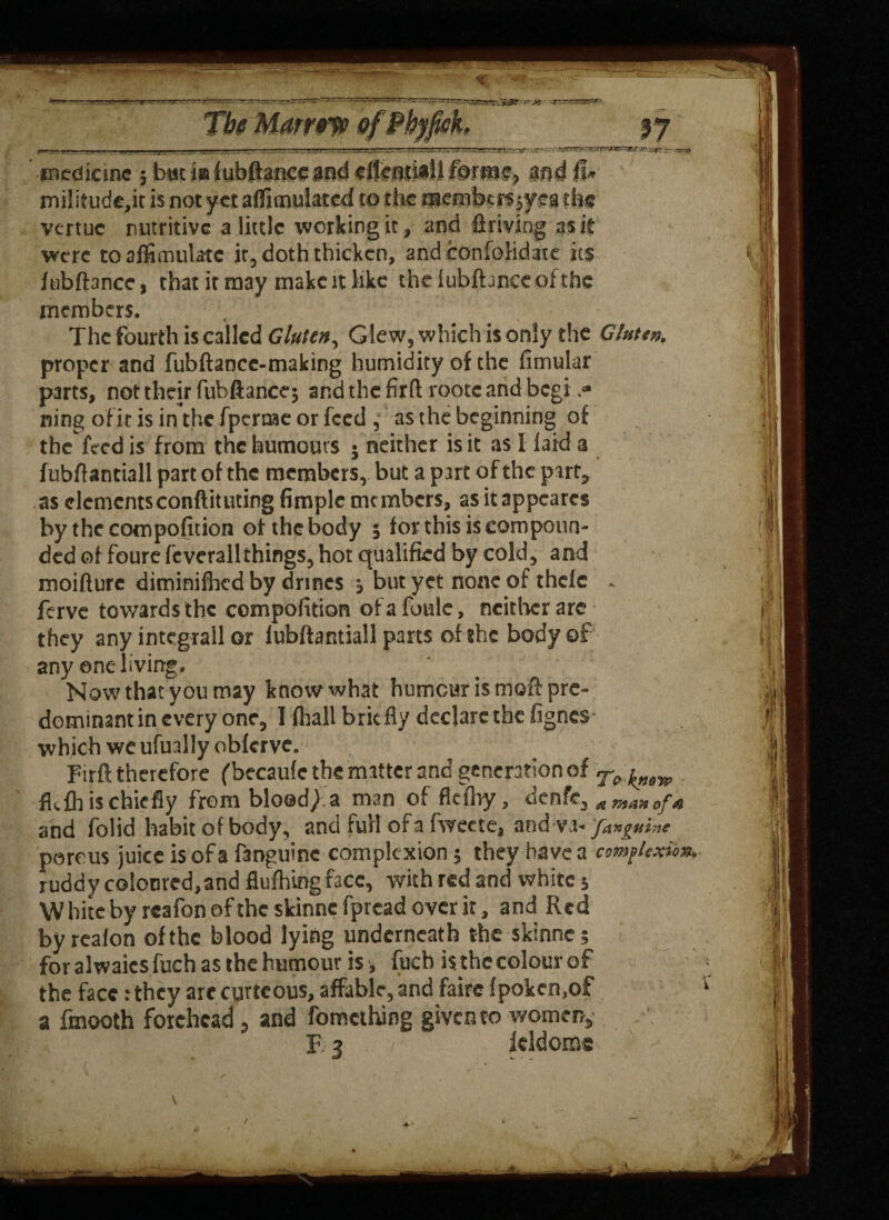 medicine 5 but iaf ubftartgc&f*d eftendii! fmm§} mtf ij» mili£ude,it is not yet afiimuiated to the mmbm ffmths vertue nutritive a little working it, and driving as it were toalfimulatc it, doth thicken, and confolidate its fubftance, that it may make it like theiubfhnecofthe members. The fourth is called Gluten, Glew, which is only the Gfattn. proper and fubftance-making humidity of the fimular parts, not their fubftance; and the firft rootc and begin¬ ning of it is inthefperaaeorfeed , as the beginning of the feed is from the humours • neither is it as I laid a fubftantiall part of the members, but a part of the part* as elements conftituting fimple members, as itappearcs by the cocnpofition of the body 5 for this is compoun¬ ded of foure fcvcrallthings, hot qualified by cold, and moifturc diminifhed by drmes , but yet none of thefe - ferve towards the compolition ofafoule, neither are they any integrall or lubftantiall parts of the body of any one living. Now that you may know what humour is moft pre¬ dominant in every one, I fliall brie fly declare the fignes which wc ufually obferve. Firft therefore (becaufc the matter and generation of ^ fkfh is chiefly frombloed/.a man of flefhy, denfe, at mapt of and folid habit of body, and full of a fweete, and-va- famine porous juice is of a f3nguine complexion; they have a complexion ruddy coloured,and flufhing face, with red and white 5 W bite by rcafon of the skinne fpread over it, and Red byrealon of the blood lying underneath the skinne; for alwaicsfuch as the humour is , fuch is the colour of the face :they arc curtcous, affable, and faire fpokcn,of a fmooth forehead , and fomething given to women, F 3 leldomc V