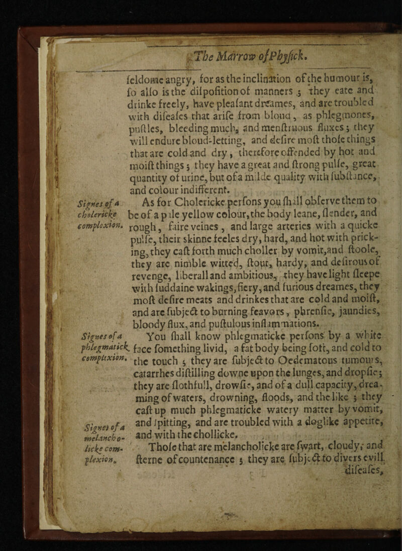 •*'.y r- _____ feldomc angry, for as the inclination of the humour is, fo alio is the dilpofitionof manners .j they eatc and drinke freely, have pleafant drearnes, and arc troubled with difeafcs that arife from blond, as phlcgmones, puflles, bleeding mucbs andmenflruous fluxes; they will endure bloud-letting, and defire mod thole things that are cold and dry, therefore offended by hot and moift things; they have a great and ffrong pulle, great quantity of urine, but of a milde quality with fubfUnce, and colour indifferent. Si^nes of a As for Cholericke perfons you (lull obferve them to chderkke be of a p ile yellow colour, the body leane.flender, and complexion. rol]gh # fitire veines , and large arteries with a quickc pulfe, their skinne feeles dry, hard, and hot with prick¬ ing, they caff forth muchcholler by vomit,and ftoole, they arc nimble witted, flout, hardy, and defirousof revenge, liberall and ambitious, they have light flcepe with luddaine wakings,fiery,and furious dreames, they moft defirc meats and drinkes that are cold and moiff, and are fubjed to burning feavors, pbrenfie, jaundics, bloody flux, and puflulous inflammations. Sixties of a you (hall know phlcgmatickc perfons by a white phlegmatick, f3Ce fomething livid, a fat body being fott, and colei to cempuxiou. {jie touc]-, , they arc fubjedto Oedematous tumours, catarrhcsdiflilling downe upon the lunges, and drop fie; they are flothfull, drowfie, and of a dull capacity, drea. ming of waters, drowning, floods, and the like ; they caff up much phlcgmaticke watery matter by vomit, c etc*a an^ Spitting, and are troubled with a doglike appetite, tiuUo- and with thcchollicke. ; ■ • lick? com- Thofe that are mclancholicke are fw.art, cloudy,- 3nd tlexioa. fterne of countenance t they are fubiedt to divers evill * , difeafcs.
