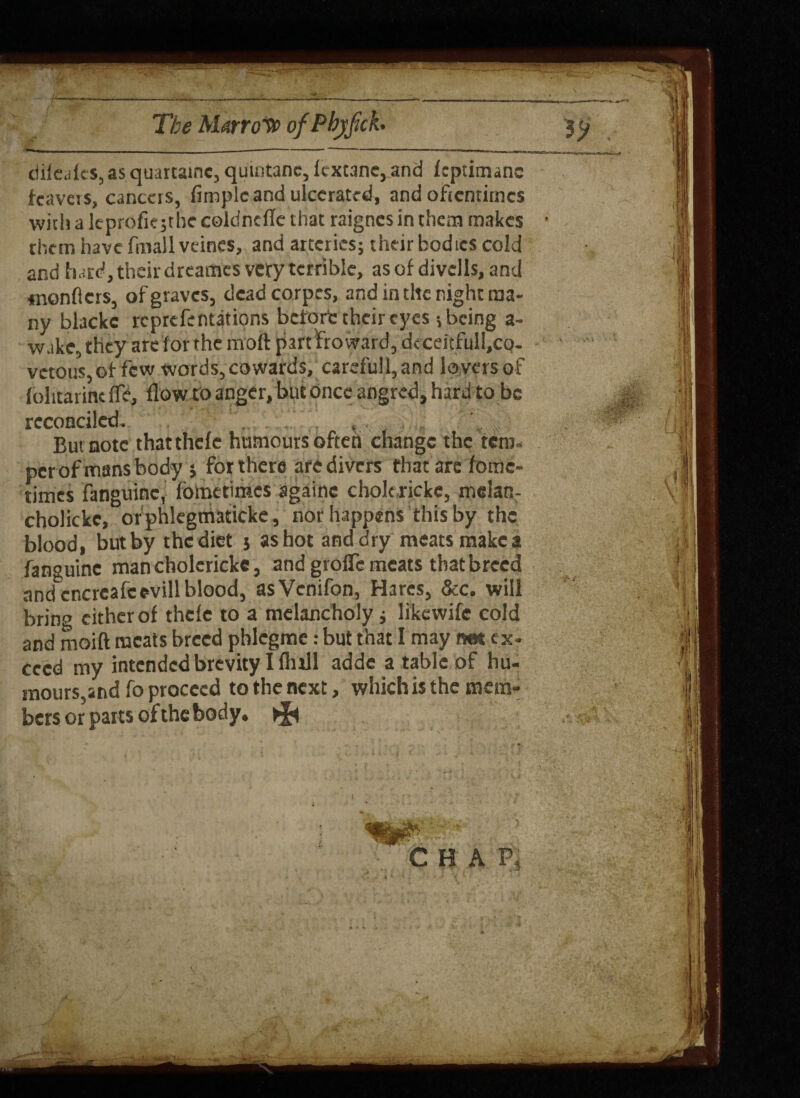 » - ------— * , _ —|— ciifeaies, as quartaine, quintanc, fcxt3ne, and fcptimanc feavcrs, cancers, Ample and ulcerated, and oftentimes with a leprofk;rhe coldncflc that raignes in them makes them have filial! veincs, and arteries; their bodies cold and hard, their dreames very terrible, as of divcils, and menders, of graves, deadcorpcs, and in the night ma¬ ny blackc reprefentations before their eyes; being a- wake, they are for the moft part Froward, deceitfull.co- vetous,of few words, cowards, careful!, and lovers of folitarincfTe, flow to anger, but once angred, hard to be reconciled. , But note thatthefe humours often change the tem¬ per of mans body •, for there are divers that are fomc- times fanguinc, fometimes againe cholcrickc, melanr cholickc, orphlegmaticke, nor happens this by the blood, butby thediet $ as hot and dry meats makes fan°uine man cholcrickc, and grofTe meats that breed and'cncreafcevill blood, asVcnifon, Hares, &c. will brino cither of thefe to a melancholy; likewife cold and moift meats breed pblegme: but that I may net ex¬ ceed my intended brevity I flifll adde a table of hu¬ mours,and fo proceed to the next, which is the mem¬ bers or parts of the body* ^