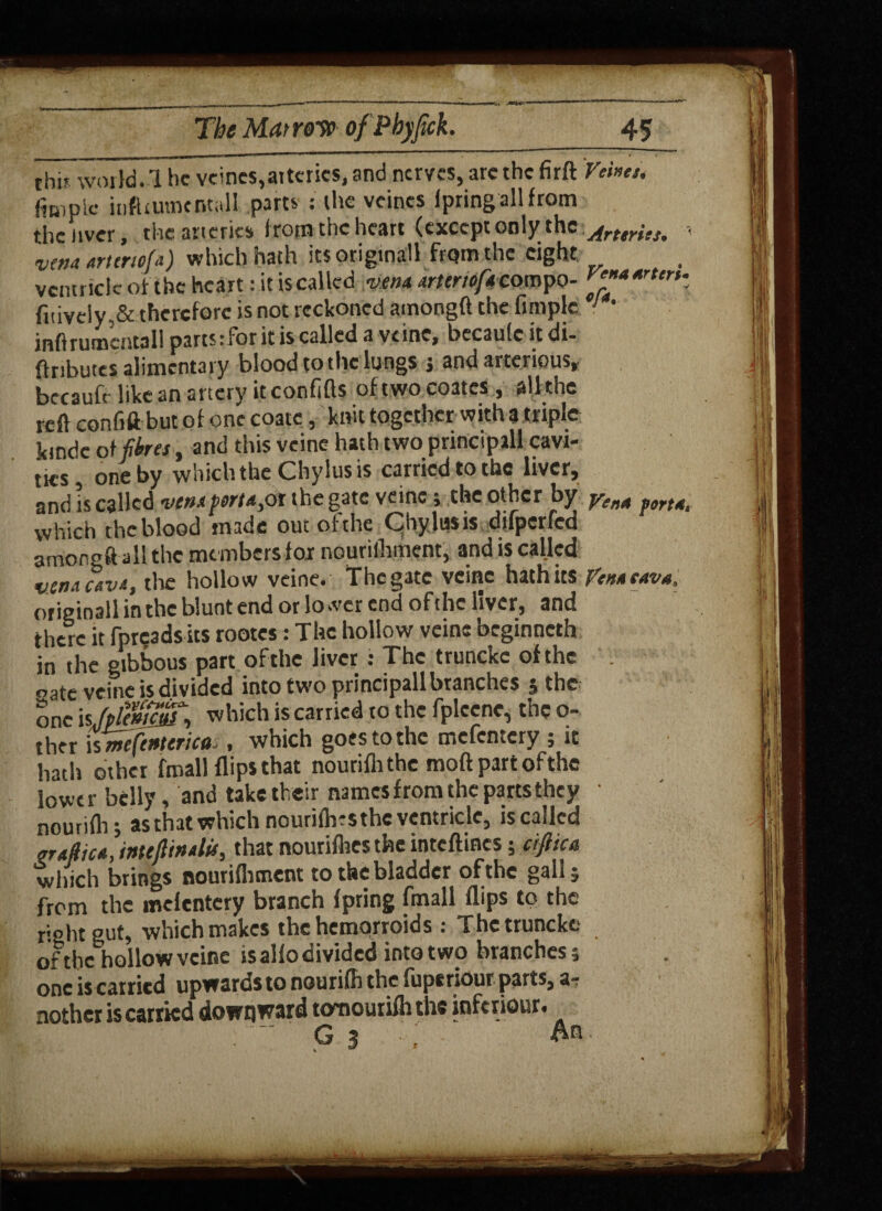The Marrow ofPhyfick. 45 thb world. 1 he veincs,arteries, and nerves, are the firft Vehcu fitt1plc itiftrutnoitali parts : the vcines fpringallfrom the aver, the arteries from the heart (except only the Art tries, vena ariertefa) which hath its original from the eight ventricle of the heart: it is called vena arteriofaco mpo- fnively,& therefore is not reckoned atnongft the fimplc 1 ' inftrumentall parts t for it is called a vcinc, bccaule it di- ftributes alimentary blood to the lungs j and arterious, bccaufr like an artery it confifts of two coates, all the reft confift but of one coatc, knit together with 3 triple kindc of fores, and this veine hath two principal! cavi¬ ties, one by which the Chylus is carried to the liver, and is called venafort*,oi the gate veine ; the other by yen* fort* which the blood made out ofthe Chylus is difperfed amongft all the members for nourilhment, and is called vena cava, tire hollow veine. The gate veine hath its pen* cava, or iginall in the blunt end ot lower end ofthe liver, and there it fpreadsits rootes: The hollow veine beginneth in the gibbous part ofthe liver : The truncke ofthe «ate veine is divided into two principallbranches ; the one \\(ptentcfo, which is carried to the fplccnc, the o- ther is mfenterica,, which goes to the mcfcntcry ; it hath other fraallflips that nouriflithc moftpartofthe lower belly, and take their names from the parts they nourifli; as that which nourilh-s the ventricle, is called nrafoca, imejltnalu, that nourifhes the inteftines; ciftica which brings nourifhment to the bladder ofthe gall; from the melentery branch fpring fmall flips to the right gut, which makes the hemprroids : The truncke of the hollow veine is alio divided into two branches; one is carried upwards to nourifh the iuptriour parts, a- nothcr is carried downward tomourifli the inferiour. - g 3 : a®