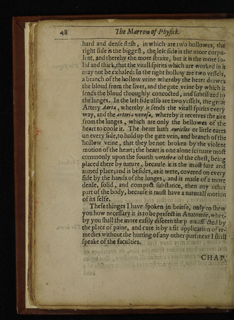 hard and dcnfcflrlh, in which are two hollowcs, the right fide h the biggeft, thc,lef t fide is the more corpu¬ lent, and thereby the more ftraite, but it is the more fo- lid and thick,that the vital!fpirits which are worked in it may not be exhaled: In the right hollow arc two vefiefs, a branch of the hollow veine whereby the heart drawes the bloud from the liver, and the gate veine by which it fends the bloud throughly concodcd, and fubdlized to thelungcs. In the left fide alfo are two vdTeJs, thc^mat Artery Ama, whereby it fends the vitall fpirits every way, and the arteria vetiofi, whereby it receives the aire from the lunges , which are only the bcllowes of the heart to cook ir. The heart hath Auricles or little cares on every fide,to hold up the gate vein, and branch of the hollow veine, that they be not broken by the violent nsotionofthc heartjthc heart is one alone feituate moft commonly upon the fourth vertebrx of the chert, being placed there by nature, bccaufe it is the mortfurc and armed placejand is befides,as it were, covered on every fide by the hands of the lunges, and is made of a more dcnlc, folid, and com pad fubftance, then any other part of the body, bccaufe it muft have a natural! motion ofitsfclfc. Thcfc thinges I have fpoken in briefe, only ro /hew you how neccfiary it is to be perfed in Anafomie.wher- by you (hall the more eafily dilcern the p, rts afE ded by the place of paine, and cure it>by a fit application of re¬ medies without the hurting of any other partmext I flnll fpeake of the faculties. CHAP. 1