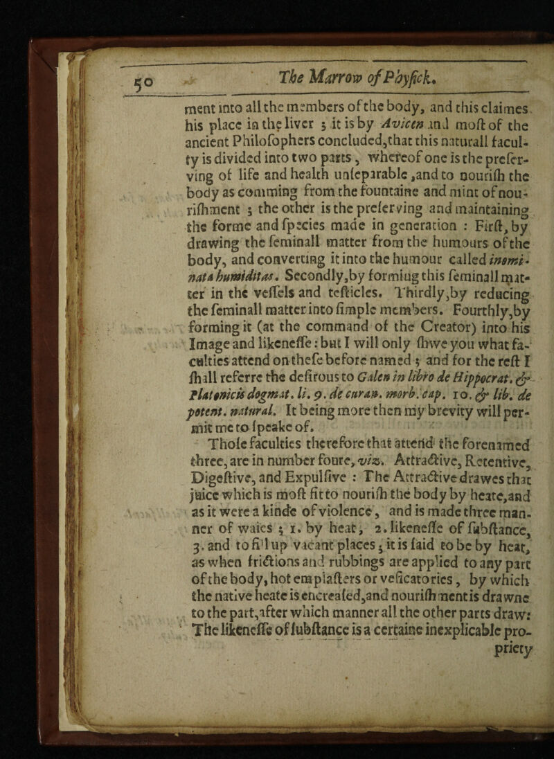 T” The Marrow qfPbyfck. ment into all the members of the body, and this chimes his place in the liver j it is by Avian m l moftof the ancient Philofophcrs concluded,that this naturall facul¬ ty is divided into two parts, whereof one is the prefer- ving of life and health unfeparablc ,and to nourifh the body as coniming from the fountaine and mint of nou- rifhmcnt ; the other is the preferring and maintaining the forme andfpecics made in generation : Firft, by drawing the feminall matter from the humours of the body, and converting it into the humour called intmi- natahumlditas. Secondly.by formiugthis feminall mat¬ ter in the velfels and tcfticlcs. Thirdly,by reducing the feminall matter into fimplc members. Fourthly,by forming it (at the command of the Creator) into his Image and likeneffe: but I will only (have you what fa¬ culties attend on thefe before named 5 and for the reft I fhall referre the defirous to Gales in Itbre de Hippocrat. & I la! amcic dogm.it. li. 9. de carat*, morb.eap. 10. & lib. de patent, natural. It being more then my brevity will per¬ mit me to f peake of. Thofe faculties therefore that attertd the forenamed three, are in number foure, viz, Attractive, Retentive, Digeftive, and Expulfive : The Attradivedrawes thac juice which is moft fit to nourifh the body by heate,and as it were a kindfe of violence, and is made three man- ner of waics ; 1.by heat, 2.1ikenefte offubftance, 3,and tofi'lup vacant places 5 it is laid cobeby heat, as when frictions and rubbings are applied to any part of the body, hot etapiafters or veficato rics, by which the native heate is cncreafed,and nourifh mentis dra wne to the part,aftcr which manner all the other parts draw: The likeneffe of lubftance is a ccrtainc inexplicable pro- c . < w., ’ - * — • —® - •»>-• -» • « -A priety V