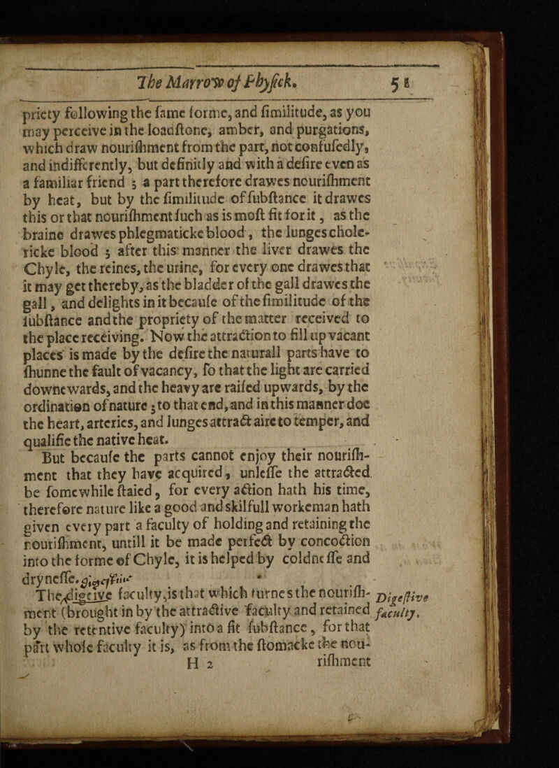 priety following the fame forme, and fimilitude, as you may perceive in the loadftone, amber, and purgations, which draw nourilhment from the parr, not confufcdly, and indifferently, but dcfinitly and with a defire even as a familiar friend ; a part therefore drawes nourifliment by heat, but by the fimilitude offubftance itdrawes thisorthatnouriihmentfuchasismoftfitforit, as the foraine drawes phlegmaticke blood, the lungeschole- ricke blood ; after this manner the liver drawes the Chyle, the rcines, the urine, for every one drawes that it may get thereby, as the bladder ol the gall drawes the gall, and delights in it becaule of the fimilitude of the iubftance and the propriety of the matter received to the place receiving. Now the attraction to fill up vacant places is made by the defire the naturall parts have to Ihunne the fault of vacancy, fo that the light are carried downc wards, and the heavy are railed upwards, by the ordination ofnature 5to that end, and in this manner doc the heart, arteries, and lunges attract aire to temper, and qualific the native heat. But becaufe the parts cannot enjoy their nourilh- - ment that they have acquired, unleffe the attraded be fomewhile ftaied, for every adion hath his time, therefore nature like a good and skilfull workeman hath given every part a faculty of holding and retaining the nourilhment, untill it be made pet fed by concodion into the forme ©f Chyle, it is helped by eoldne ffe and dryncffe.^^fc.v * Theadigave faculty,is that which furnes the nourilh* jyt„e(Hve ment (brought in by the attradive faculty and retained faulty. by the retentive faculty) into a fit fubftance, for that part whole faculty it is, as from the ftomacke the nou- H 2 rifhmcnt