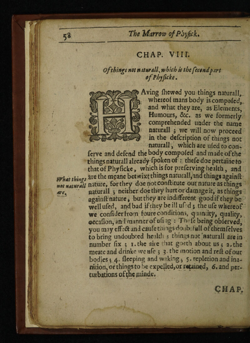 CHAP. VIII. Of things ntt nxturdl^ which is thefecendpart efPhjftcke. Aving ftiewed you things naturall,. whereof mans body is compofedj, and what they arc, as Elements, Humours, &c. as we formerly comprehended under the name naturall j we will now proceed in the defeription of things not natural! , which are ufed to con- ferve and defend the body compofed and made of the things naturall already fpoken of : thcfe doepertaincto that of Phyficke, which is for preferving health, and are the m?anc betwixt things naturall,and things againft nature, fbrthey docnotconftttutc our nature as things naturall ; neither doe they hurt or damage it, as things againft nature, but they are indifferent good if they be well ufed, and bad if they be ill uf d j the ufc whereof we confiderfron foure conditions, qam ity, quality, occafion,an I mannsrofafi ig : Tb ft being obferved, you may effeft and caufc tongs doubt Fall ofthemfelvcs to bring undoubted he tic!. 5 thtngsnot naturall are in number fix 5 i.the aire that goeth about usj 2.the meate and drinke we ufe ; the motion and reft of our bodies 4. flceping and waking s 5. repletion and ina¬ nition, or things to be expelled,or retained, 6. and per- CHAP ’** ■ -V 1