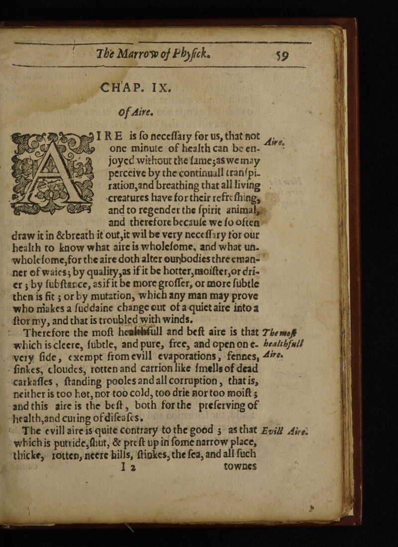CHAP. IX. ofAire. IRE is fo neccflaty for us, that not , one minute of health can be cn- - joyed without the lamejas wc may perceive by the continual tran'pu ration,and breathing that all living . creatures have for their refre filing, and to regender the fpirit animal, and therefore becauie we fo often draw it in &brcath it out,it wil be very ncctffsry tor our health to know what airc is wholcfome, and what un. wholefome,for the airc doth alter ourjbodies three man¬ ner of waits; by quality ,as if it be hotter,moificr,or dri¬ er } by fufcftarce, asif it be moregrofler, or more fubtlc then is fit 5 or by mutation, which any man may prove who makes a fuddaine change cut of a quiet airc into a ftor my, and that is troubled with winds. Therefore the mod hcalohfull and beft aire is that Themofi which is clecre, fubtle, and pure, free, and open one- htMfnU very fide, exempt fromevill evaporations, fences, Airt‘ finkes, eloudes, rotten and carrion like fmellsofdead carkafles, ftanding poolcs and all corruption, that is, neither is too hot, nor too cold, too drie nor too moift j and this airc is the beft, both for the prefervingof health,and cuting ofdifcafcs. The evil! aire is quite contrary to the good j as that Evill Aire. which is putride,fhut, & prt ft up in feme narrow place, thicke, rotten, necrc hills, ft hikes, the fca, and all fuch I a townes % v, i