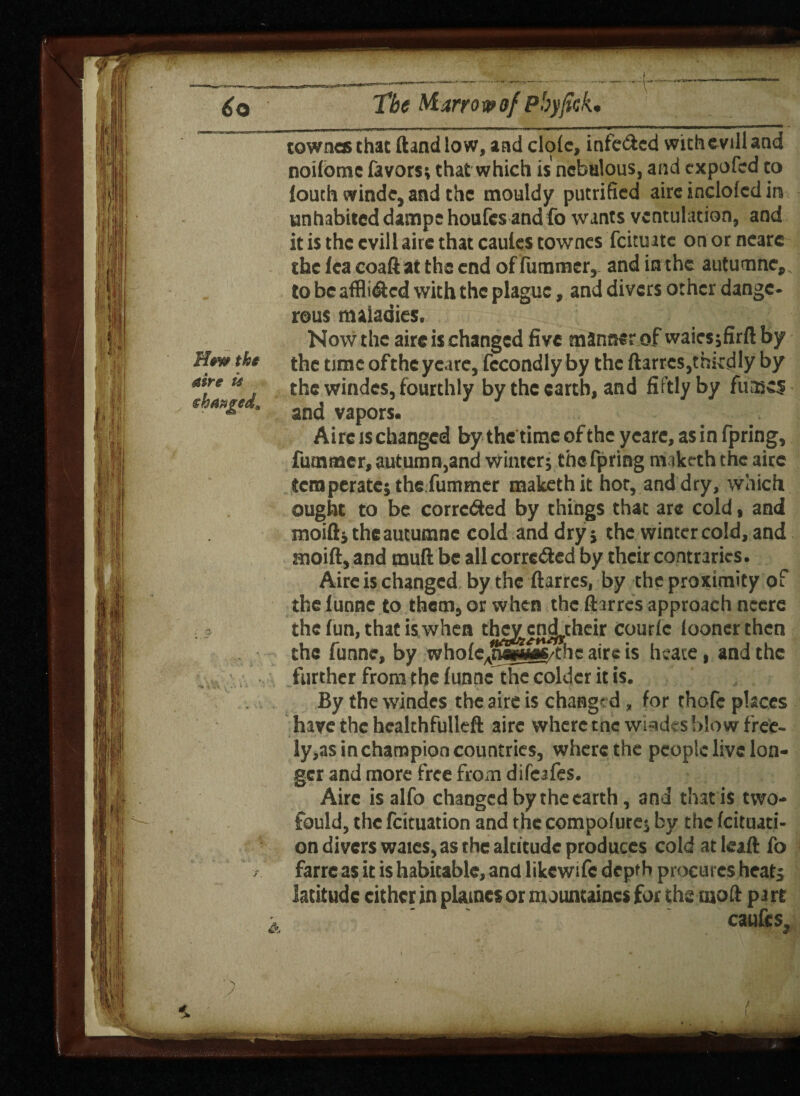 townes that Hand low, and dole, infe&ed withevill and noilomc favors; that which is nebulous, and expofed to louth winde, and the mouldy putrified airc inclolcd in unhabited damps houfes andfo wants vcntulation, and it is the cvill airc that cautcs townes feituate on or nearc the fea coaft atthecnd of fummer, and in the autumne, fnhenffli<9:cd with the plague, and divers other dange¬ rous maladies. Now the airc is changed five manner of waiesjfirft by the time oftheycare, fecondly by the ftarres,thkdly by fourthly by the earth, and fiftlyby fumes th* the time • • Airc is changed by the time of the ycare, asin fpring, fummer, autumn,and winter j the fpring m.iketh the airc temperate; the fummer makiethit hot, and dry, which ought to be corrected by things that are cold, and moift; the autumne cold and dry; the winter cold, and moift, and mull be all corrected by their contraries. Airc is changed by the ftarres, by the proximity of theiunne to them, or when the ftarres approach ncere K s the fun, that is when thejrcn^their courle looner then I the funne, by whole.rSwMC/the airc is heate, and the t r* 1/ ' f if*9 turther from the funne the colder it is. By the windcs the aire is changed, for thofc places have the healthfulleft airc where tnc wi-ides!»!ow f'ree- ly,as in champion countries, where the people live lon¬ ger and more free from difeafes. Aire is alfo changed by the earth, and that is two- fould, the feituation and the compofure; by the feituati- on divers waies, as the altitude produces cold atkaft fo farre as it is habitable, and likewsfc depth procures heat; latitude either in plaincs or mountaincs for the rnoft part caufcs /