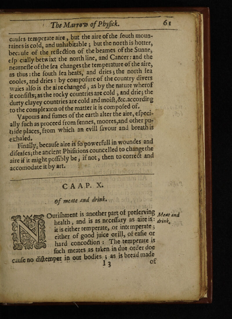 cauics temperateaire, but theatreofthe feuth moun¬ tains is cold, and unhabitable 5 but the north is hotter, beceule of the reflexion of thebeames ofthe Sunne, cfp dally betwixt the north line, and Cancer; and the nearnefle of the ka changes the temperature of theatre, as thus: the fouth lea heats, and dries 5 the north lea codes, and dries; by compofure of the country divers waics alfo is the at re changed, as by the nature vyherof it confifts-,asthe rocky countries arc cold, and dric; the durty clayey countries are cold and moiftj&c.accordirg to the complexion of the matter it is compofcd of. Vapours and fumes of the earth alter the aire, efpeci- ally fuch as proceed from fennes, moores,and other pu- t, ide places, from which an evill favour and breath is ^Finally- becaufc aire is fo powerful! in woundes and difcShe ancient Phifitions councelled to change the aire if it might poffibty be, if not, then to cor re 6t and accomodate it by art. GAAP. X. Of met-tc and drink, : Ourifhment is another part of prclerving ^eMt health, and is as ncceflsry as aire is: it is cither temperate, or intc mperate; either of good juice or ill, ofeafie or hard ccncoaion : The temperate is fuch meates as taken in due order doc Caufc no diftempet in our bodies a as is bread matte