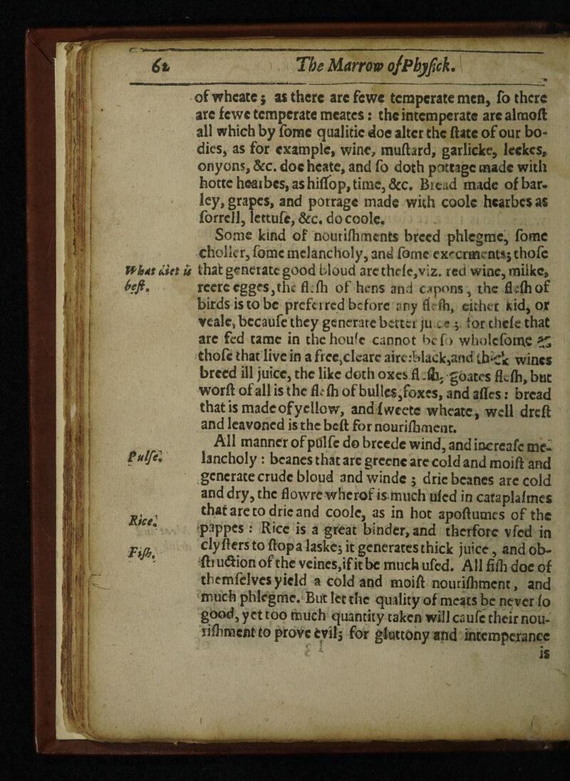I Tijb, I \ * of whcate j as there arc fewe temperate mea, fo there are fewe temperate mcates: the intemperate are almoft all whieh by fomc qualitic doe alter the ftate of our bo¬ dies, as for example, wine, mufhrd, garlicke, Jeckcs, onyons, Sec. doeheate, and fo doth pottage made with hottc heaibes, as hiftop, time, See. Bieud made of bar. ley, grapes, and porrage made with cook hearbes as forrcll, lettufe, &c. do cook. Some kind of nourifhments breed phlegme, fotnc cholier, forne melancholy, and fome ex^erme ntsj thofc is that generate good bloud arethele,viz. red wine, milke, rcereeggfSjtlu fl.fh of hens and capons, the fl sfhof birds is to be preferred before any ft: rh, either kid, or veale, bccaufc they generate better ju « ; f or clicie that are fed tame in thchouk cannot befo whokfome thole that live in a free,ckarc airt:black,and tb'Ck wines breed ill juice, the like doth oxes. fi gdates fkfh, but worft of all is the flelh of bulks,foxes, and affes: bread that is made of yellow, andfwcete whcate, well dreft and leavoncd is the bell for nourilhment. All manner of pdlfc do breedc wind, and inereafe me¬ lancholy : bcanes that are greenc are cold and moift and generate crude bloud and winde $ dricbeanes arc cold and dry, the flowre wherof is much uled in cataplafmes that are to dric and cook, as in hot apoftumes of the pappes : Rice is a great binder, and therfore vfed in clyftersto ftopalaskc; it generates thick juice, andob- ftru&ion of the vcincs,if it be much ufed. All fiih doe of tbemfclves yield a cold and moift nourifhmcnt, and much phlegme. But let the quality of meats be never fo good, yet too much quantity taken will caufe their nou- rifhmcnt to prove evil; for gluttony and intemperance I Tijb, I \ *