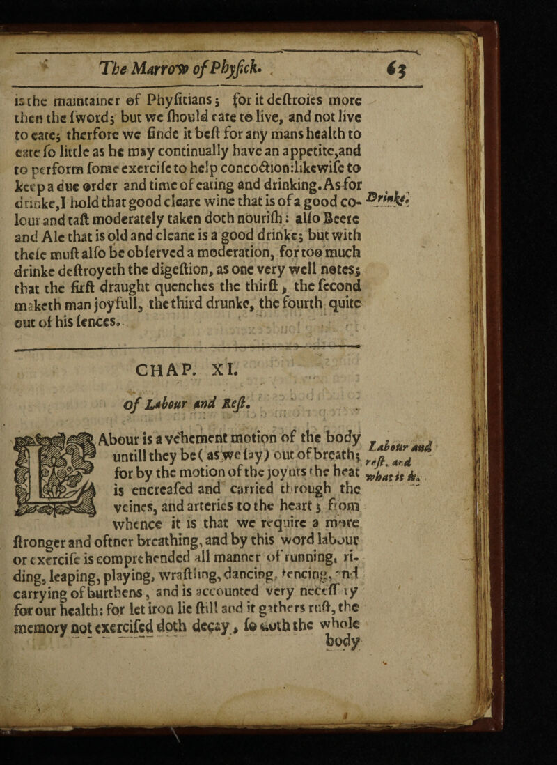 is the maintainer ©f Phyfitiansj for it deftroies more then the fword; but we Ihould tate t© live, and not live to cate; therforewe finde it belt for any mans health to cate fo little as he may continually have an appetite,and to perform feme exercifc to help conco&ionclikcwifc to keep a due order and time of eating and drinking. Asfor drmke,I hold that good clcare wine that is of a good co- lour and taft moderately taken doth nourilh: alio Bcere and Ale that is old and cleans is a good drinkc; but with thelc muft alfo be oblervcd a moderation, for too much drinkc deftroyeth the digeftion, as one very well natesj that the firft draught quenches the thirft, the fecond maketh man joy full, the third drunke, the fourth quite flrongerand oftner breathing, and by this word labour or exercifc is comprehended all manner of running, ri¬ ding, leaping, playing, wraft!mg, dancing, fencing,' nd carrying of burthens, and is accounted very ticec IT ty for our health: for let iron lie (till and ir gathers ruft, the memory not exercifcd doth decay , fo toth the whole