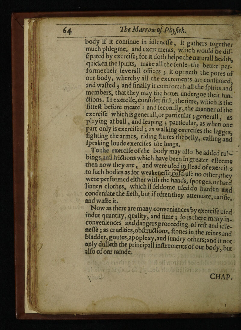 body if it continue in idlencfle, it gathers together much phlcgme, and excrements, which would be dif- iipated by excicifej for it doth hclpe the naiurall health quicken the Ipirits, make all the lenle; the better per* forme their icverall offices ; it op : net h the pores of our body, whereby all the excrements areconfumed and wafted j and finally it comlortch all the fpirits and’ members, that they may the better undergoe their fun tftions. In exercilc, confider firft, the time, which is the Htteft before mcatc : and fecoadly, the manner of the exercife whichisgenerall,orparticular} gcncrall as playing at ball, and leaping } particular, as when one part only is cxercifed 5 as walking cxercifcs the lepo^c fighting thearmes, riding ft.rres thfcbelly, calling and lpeakmgloudc cxercifcs the lungs. To the exercife of the body may alfo be added rub. ' bings.an'j fridions which have been in greater eftceme then now they are, and were ufedinftead ofexer ciic s to fuch bodies as for wcakcndTe.cofduft.- no other-thev were performed cither with the hands, fponecs or hard ltnnen clothes, which if feldome ufeddo harden and condenfate the flefh, but if often they attenuate ranfiV and waftc it. 5 3 . Now as there are many conveniences by exercife u fed indue quantrty, quality, and time} fo is there man via conveniences and dangers proceeding of reft and fdle- nefle j as crudities,obftrudtions, ftoncs in the reines and bladder, goutes,apoplexy,and fundry othersjand it not only dullcth the principal! inftrumems of our body, but CHAP.