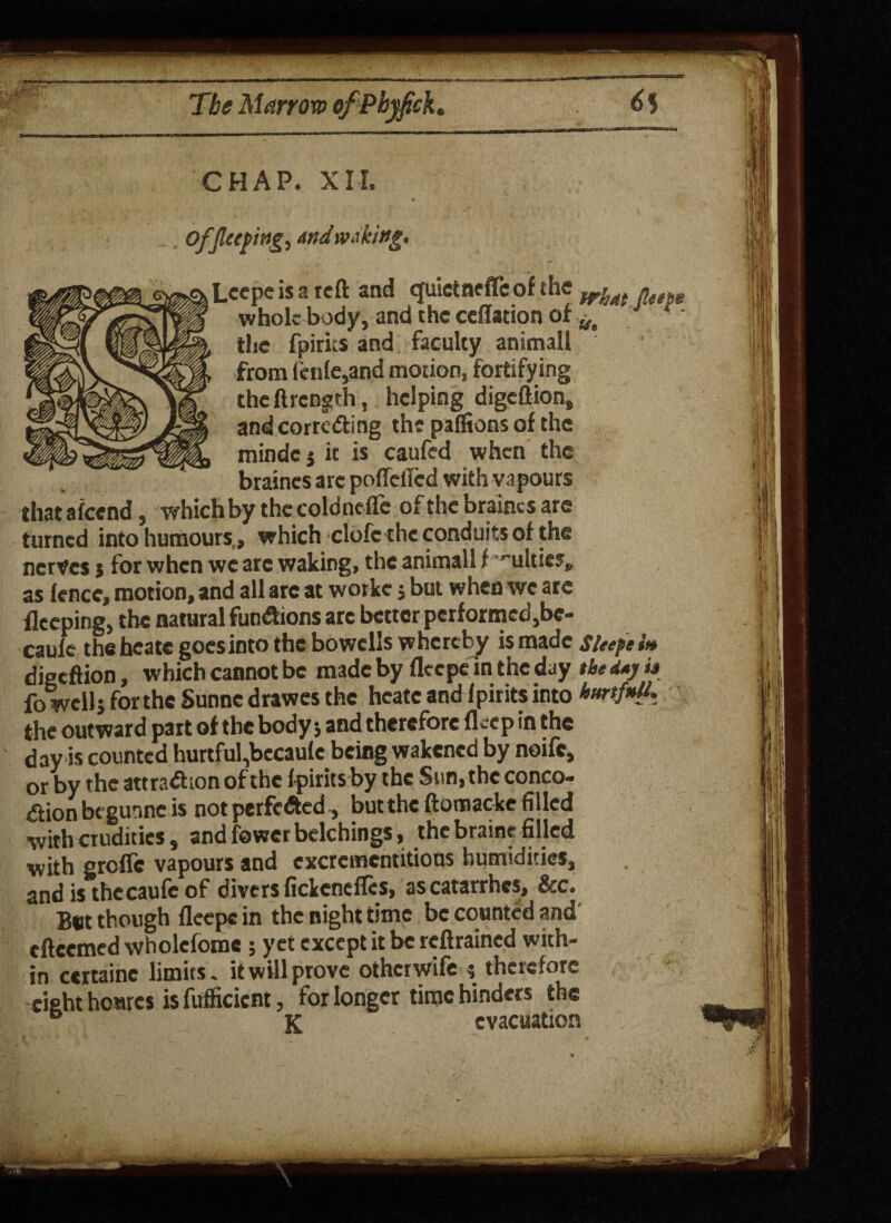 CHAP. XII. . OfJl((pwg, And waking, Lcepe is a reft and quietnefleofthe what . whole body, and the ceflation of the fpirns and faculty animall from fenfe,and motion, fortifying theftrength, helping digeftion, and corroding the pafitons of the mindc $ it is caufed when the braines are pofletfed with vapours thatafeend, which by the coldncflc of the braines are turned into humours., which clofc the conduits of the nerves j for when we are waking, the animall t ''ultics, as fence, motion, and all arc at workc j but when we arc flceping, the natural functions arc better performed,be- caule the heate goes into the bowells whereby is made sieepe in digeftion, which cannot be made by fleepe in the day the d*j it fo well} for the Sunnc drawes the heate and fpirits into hurtfnU. the outward part of the body and therefore fleep in the day is counted hurtful,becau(c being wakened by noife, or by the attraction of the fpirits by the Sun, the conco¬ ction be gunne is not perfected, but the ftomacke filled with crudities, and fewer belchings, the braine filled with grofle vapours and excrcmentitious humidities, and is thccaufc of divers fickeneflcs, ascatarrhcs, &c. But though fleepe in the night time be counted and eftcemed wholefome; yet except it be reftrained with¬ in certaine limits. it will prove otherwife $ therefore eight houres is fufficicnt, for longer time hinders the