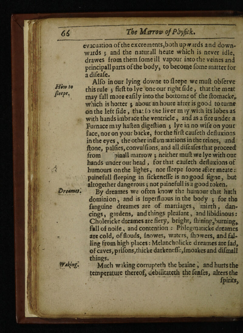 evacuation ofthe excrements,both upwards and down¬ wards j and the naturall heatc which is never idle, drawes from them lome ill vapour into the veines and principall parts of the body, to become fomc matter for adifeafe. Alfo in our lying downe tofleepe we mull obferve thisrule 5 firfttolye oneour right fide, tiutthemeat may fall more eafily into the bottome of the ftomacke, which is hotter } about an hourc afeer is good toturnc on the left fide, that lo the liver m ly with its lobes as with hands inibrace the ventricle, and as a fire under a Furnace may haften digeftion ; lye in no wife on your face, nor on your back*, for the firft caufcth defluxions in the eyes, the other inflammations in the reines, and done, palfies, convulfions, and all difeafes that proceed from oinall marrow ; neither mull we lye with out hands under our head, for that cauleth defluxions of humours on the lights, nor lleepe foone after meate: painefull deeping in fickeneffc is no good figne, but altogether dangerous; not painefull is a good token. Drt*r»ts. By dreames we often know the humour that hath dominion, and is luperfluous in the body ; for the fanguine dreames arc of marriages, mirth, dan¬ cings , gardens, and things plealfant, and libidinous: Cholcricke dreames are fiery, bright, fh;ning,burning, full of node, and contention : Phlcgraaticke dreames * are cold, of flouds, Inowes, waters, fhowers, and fal¬ ling from high places: Melancholicke dreames are fad, of caves, p rifons,thickc darkenefii,fmoakcs and difmall things. poking! Much waking corrupteth the braine, and hurts the temperature thereof, debuitatech the fenfes, alters the . * * fpirits.