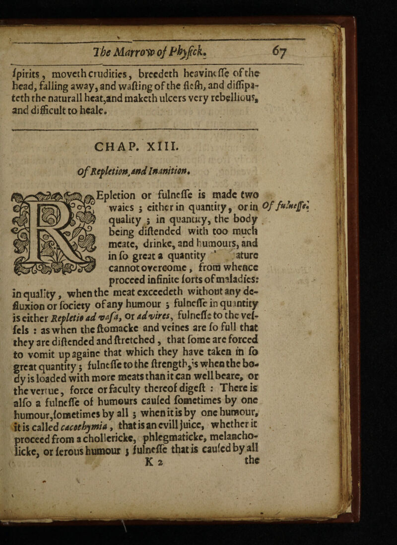 The Marrow of Phyftck. *7 fpirits, movcth crudities, breedeth heavintfle of the head, falling away, and wafling of the flcfli, and diffipi- teth the naturall heat,and maketh ulcers very rebellious, and difficult to heale. CHAP. XIII. ofRefletm,and Inanition. Epletion or fulnefle is made two waits j either in quantity, or in Of fulntffS. quality j in quantity, the body being diftended with too much meate, diinkc, and humours, and in fo great a quantity ' aturc cannot overcome, from whence proceed infinite forts of maladies: in quality, when the meat exccedeth without any de- fluxion or focicty of any humour j fulnefle in quantity is either Retletit ad vafa, or ad vires, fulnefle to the vel- fels : as when the ftomacke and vcines arc fo full that they are diftended and ftretched, that fome arc forced to vomit up againe that which they have taken in fo great quantity; fulnefle to the ftrengtly s when the bo¬ dy is loaded with more meats than it can well bcare, or thevertue, force or faculty thereof digeft : There is alfo a fulnefle of humours cauled fometimes by one humour,{ometimes by all 5 when it is by one humour, it is called cacoehymia, thatisanevill Juice, whether it proceed from a chollericke, phlegmaticke, melancho- lickc, or ferous humour j fulnefle that is caufcdbyall