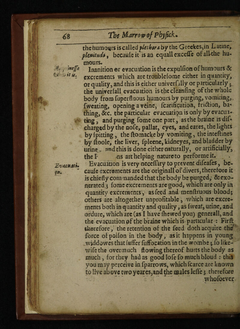 Mr ^8 The t&arro v o/ Pbyjick. the humours is called flethtr* by the Gtcckcs,in Latino, flmiudi, bccaulcit is an cquall excefle ofalkhe hu- >*eIfe Inanition er evacuation is the expulfion of humours Sc ty'k**' excrements which arc troublclome cither in quantity, or quality, and this is either univcrfilly or particularly 5 the univcrlall evacuation is the cleanfing of the whole body from fuperfluous humours by purging, vomicing, fweating, opening a veine, fcarificatioft, friction, ba* thing, &c. the particular evacuation is only by evacira- - ting, and purging fome one part, as the brainc is dif- charged by the nofc, pallat, eyes, and cares, the lights by {pitting, the ftomacke by vomiting, the inteftines by ftoole, the liver, fplecnc, kidneyes, and bladder by urine, and this is done either naturally, or artificially, the I- ,ns art helping nature to performe it. Evacuation is very neccffary to prevent difeafes, be- ■fm, caule excrements arc the originall of divers, therefore it is chiefly commanded that the body be purged} & exo¬ quantity excrements, as feed and menftruous blood} others arc altogether unprofitable, which are excre¬ ments both in quantity and quality, as (weat, urine, and ordure, which are (as I have (hewed you) generall, and the evacuation of the braine which is particular : Firfl therefore,' the retention of the feed doth acquire the force ofpoifon in the body, as it happens in young widdowes that fuffer fuffocation in the wombe } fo likc- wifethe overmuch flowing thereof hurts the body as much, for they had as good lofe fo much bloud : thil you may perceive in fparrows, whichfcarce arc known to live above two ycarcs,and the males lcfic j therefore whofoever v. .. : **