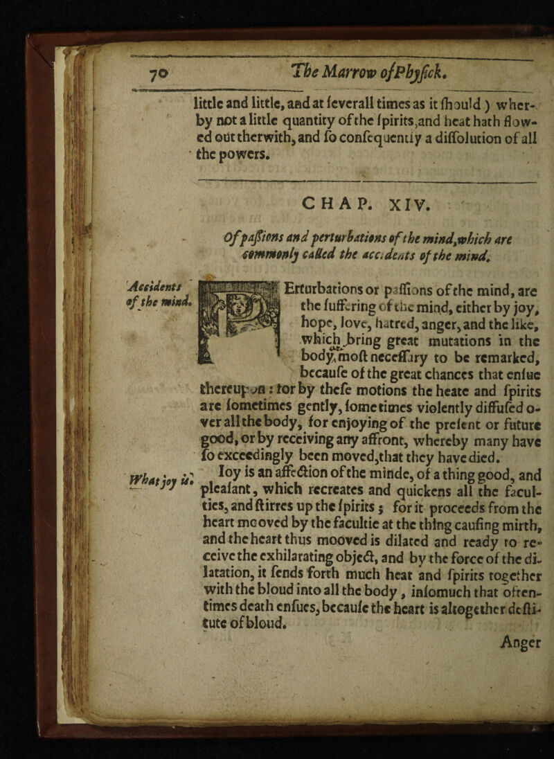 «-«'U — little and little, and at feverall times as itfhould) whet- by notalittlc quantity ofthe fpirits,and heat hath flow¬ ed ode therwith, and fo confcqucnuy a diffblution of all • the powers. CHAP. XIV. Offafiens and perturbations of the mind,xohich are commonly called the acc. dents ofthe mind. Erturbations or paflions of the mind, are the fuflfering of the mind, either by joy, hope, love, hatred, anger, and the like, whicji >ring great mutations in the bodymoft neccflary to be remarked, becaufe ofthe great chances that cnlue thereupon: tor by thefe motions theheate and fpirits are lometimes gently, iometimes violently diffuftd fl¬ yer all the body, for enjoying of the prelent or future good, or by receiving any affront, whereby many have fo exceedingly been moved,that they have died. What iu *s an afff<^*on of the mindc, of a thing good, and - * plealant, which recreates and quickens all the facul¬ ties, and ftirres up the fpirits j for it proceeds from the heart meoved by the facultie at the thing caufing mirth, and the heart thus moovedis dilated and ready to re¬ ceive the exhilarating objed, and by the force ofthe di¬ latation, it fends forth much heat and fpirits together with the bloud into all the body, infomuch that often¬ times death enfucs, bccaufe the heart is altogether defli- tute of bloud. Anger Accident* of the mind*
