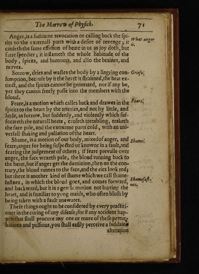 anger Anger,is a fuddainc revocation or calling back the fpi- , rits to-the cxternall parts withadefirc of revenge j it ^ at catileth the fame effufion ofheatein us asjoy doth,but farre fpeedier; it inflameth the whole habitude of the body, fpirits, and humours. and alio the braines, and nerves. _ , - . Sorrow, dries and waftes the body by a lingring con- Grief*] furoption, beetle by it the heart is ftraitned,the heat ex- tin#, and the fpirits cannot be generated, nor if any be, yet they cannot freely pafle into the members with the bloud. p , Feare,is a motion which calles back and drawes in the J‘t4rei fpirits to the heart by the artcries,and not by little, and little, as (orrow, but fuddcnly, and violently which fuf- focateth the naturall heatc, caufeth trembling, maketh the face pale, and the extrearae parts cold, with an uni- verlall fhaking and puliation of the heart. Shame, is a motion of our body, mixedof anger, and shtmel fcarejangcr for being fufpe#cd or knownc in a fault,and fearing the judgement of others; if learc prevaile over anger, the factwaxeth pale, the blond running back to the hca rt.but if anger get the deminion,then on the con¬ trary,the bloud runnes to the face,and the cies look red j but there is another kind of lhamc which we calllhamc- . , faftnes, in which the bloud goes, and comes forward, and backward, but it is a gen'Ie motion not hurting the * heart, and is familiar to yong maids, who often blulh by being taken with a fault unawares. Thcle thirds ought to be confidered by every pra#iti- oner in the curing of any difeale jfor if any accident hap¬ pen that lhall procure any one or more of thefc pertur¬ bations and pailk>ns,you lhall cafily perceive a luddain# . ' ' alteration