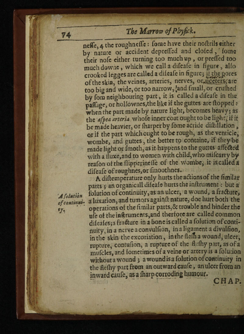 A folution of continn*• % ncflfc, 4 the roughnefle: fonae have their noftrils either by nature or accident depreffbd and doled ,' tome their nofe cither turning too much up , or prefled too much downe, which we call a difeafe in figure, alio crooked legges arc called a dilcafe in figure; iU]iej}orcs of the skin, the vetoes, arteries, nerves, or«uccters<arc too big and wide, or too narrow, (and fmall, or crufhcd by fora neighbouring part, it is called a difeafe in the paflage, or hollowncs.thc like if the guttes are flopped : when the part made by nature light, becomes heavy; as the afpea arteria whofe inner coat ought to be light, if it be made heavier, or (harper by tome acride diftillation 9 or if the part whichought to be rough, as thcventicle, wombe, and guttes, the better to containe, if they be made light or fmoth, as it happens to the guttes a flexed with a fluxe,and to women with child,who mifearry by rcafon of the flippejinefle of the wombe, it is called a difeafe of r@ughnes,Qr fmoothnes. A diftemperaturc only hurts the adionsof the fimilar parts ; an organicall difeafe hurts the inftrument : but a folution of continuity, as an ulcer, a wound, a fra&urc* a luxation, and tumors againft nature, doe hurt both the operations of the fimilar parts,& trouble and hinder the «fe of the inftrumeni$,and therfore are called common difeafes;a fratflure in a bone is called a folution of conti¬ nuity, in a nerve a convulfion, in a ligament a divulfion, in the skin the excoriation, in the flefh a wound, ulcer, rupture, contufion, a rupture of the flfhy part, as of a mufclcs, and fometimes of a veinc or artery is a folution without a wound; a wound is a folution of continuity in the fkfhy part from an outward caufe, an ulcer from an inward caufe, as a (harp corroding humour. CH A P. )