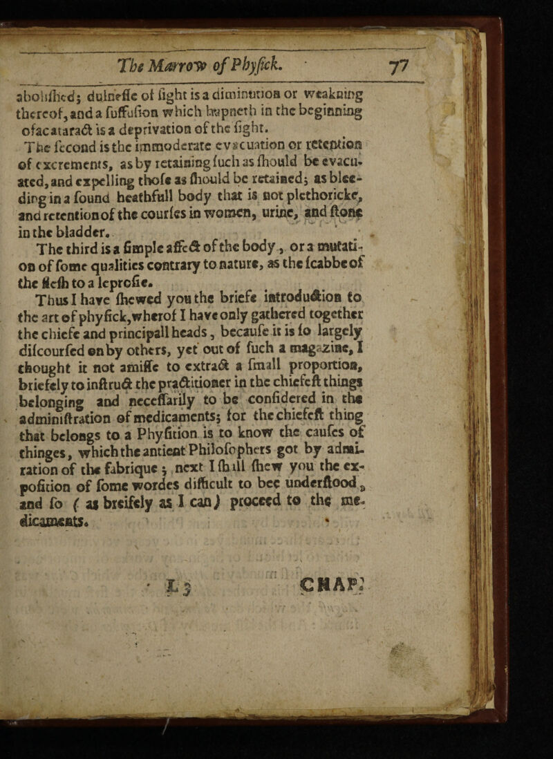 t. Tbs Marrow of Pbyjtck. 77 abolifiicdj dulnefle of fight is a diminution or weakoing thereof, and a fuffufion w hich hvpncth in the beginning ofacatarad is a deprivation of the fight. The fecond is the immoderate evacuation or retention of excrements, as by retaining fuch as fhould be evacu¬ ated, and expelling thofe a* fhould be retained 5 as blee¬ ding in a found heathfull body that is not plcthoricke, and retention of the courfes in women, urine, and flonc ’ ^V > in the bladder. The third is a Ample a fled of the body, ora mutati¬ on of fome qualities contrary to nature, as the fcabbeof the Scfli to a leprofie. Thus I have fhewed you the briefe introdudion to the art of phyfick,wherof I have only gathered together the chicfe and principall heads, becaufc it is fo largely difeourfed on by others, yet out of fuch a magazine, I thought it not amifife to extrad a fmall proportion, briefely to inftrud the praditioner in the chicfcft things belonging and neccffarily to be confidered in the admimftration of medicaments; tor the chicfcft things that belongs to a Phyfition is to know the caufcs of thinges, which the antieat Philofophers got by admi¬ ration of the fabrique j next I (h ill fhew you the ex- pofition of fome wordcs difficult to bee underftood s and fo ( as breifely as I cm) proceed to the me. dicatneatSo ii ; CHAP K —'