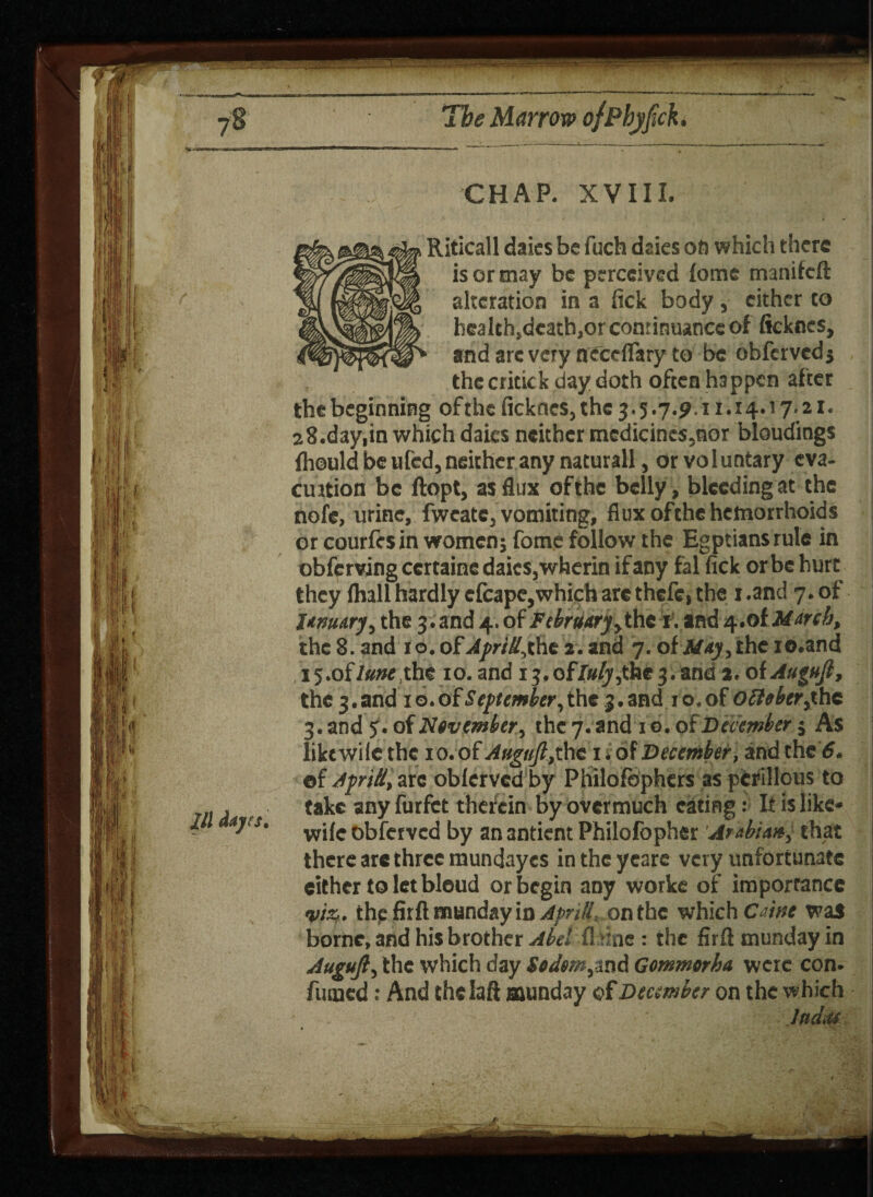 CHAP. XVIII. Riticall daics be fuch daies on which there is or may be perceived lome manifeft alteration in a fick body, cither to hca lth^catbjOr continuance of ficknes, and arc very needfary to be obferved j the critick day doth often happen after the beginning of the ficknes, the 3.5.7.9.11.14.17.21. 28.day,in which daics neither medicines,nor bloudings fhould be ufed, neither any naturall, or voluntary eva- c ration be ftopt, as flux ofthe belly, bleeding at the nofe, urine, fweate, vomiting, flux ofthe hemorrhoids or courfesin women; fome follow the Egptiansrule in obferving ccrtaine daics, wherin if any fal fick orbehurt they lhall hardly efcape,which are thefe, the 1 .and 7. of January, the 3. and 4. of February,the 1. and 4.0 i March, the 8. and 1 o. o£ Apritl,ihe 2. and 7. of May, the io.and 15 .of lunt,the 10. and 13. ofJuly;the 3. and a. of Auguft, the 3. and 1 o. of September, the 3. and 1 o. of ofttber,the 3. and <f. of Nevember, the 7. and lo.ot December $ As liktwile the 10. of A»guft,the 1 * of December, and the 6. ©f ApriU, arc obferved by Philofophers as perillous to take any furfet therein by overmuch eating: It is like- wife obferved by an 3ntient Philofopher Arabian, that there arc three mundayes in the yeare very unfortunate either to let bleud or begin any worke of importance viz. the firft munday in ApnH. on the which C ine was borne, and his brother Abet fl sinc : the firft munday in Auguft, the which day $edm,snd Gommorha were con. fumed: And thclaft munday December on the which