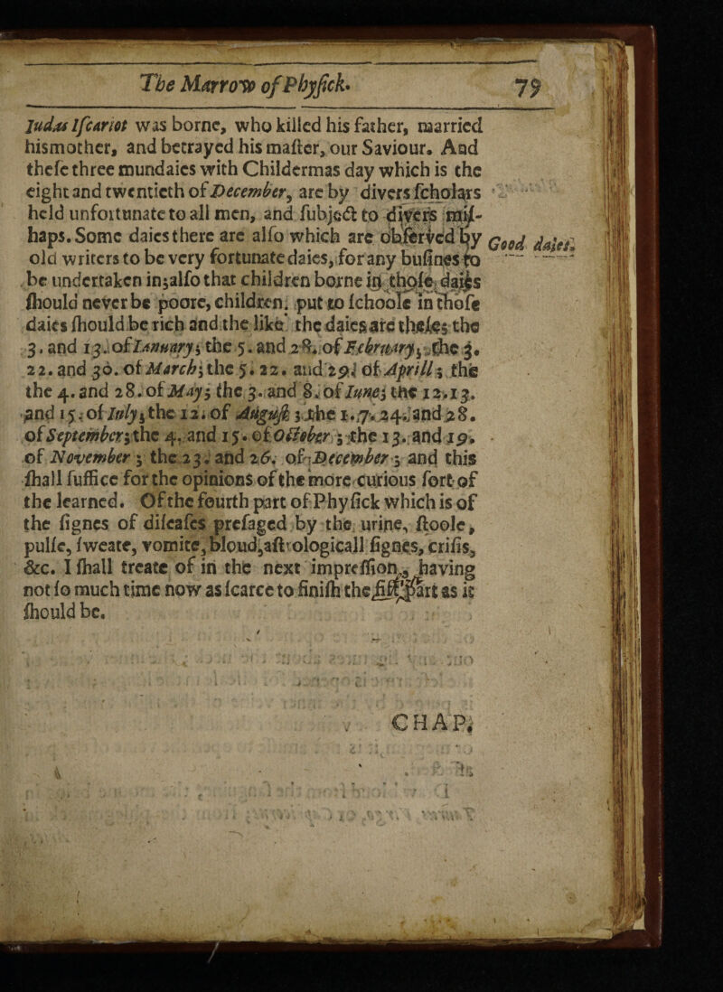 judiUlfcamt was borne, who killed his father, married hismother, and betrayed his matter, our Saviour. And thefe three mundaies with Childermas day which is the eight and twentieth of December y are by divers fchoiars held unfortunate to all men, and fubjedl to divers mis¬ haps. Some daics there arc alfo which are obferved by q90^ old writers to be very fortunate daies, for any bufines to — be undertaken injalfothat children borne in thgle, dai^s flrould never be poorc, children. put to ichoole In thofe daics (hould be rich and the like’ the daiesarc thefej the 3. and 13. oiJanuarythe 5. and Fjbruny^ the 3. 22. and 36.of//arr^jthe 5.22. and zpj otJprill; the the 4.and ift.otMay, the 3. and 8.of/»wj tfte 12,13. and 15.of /ff^jthc lirof Mgufe jj&he j>;7.24dand 28. of Septemberj the 4. and 15. oloUehr 5 .the 13. and ip. of November; the 23. and zG. oi-December; and this fhall fufEcc for the opinions of the more curious fortof the learned. Of the fourth part ofPhyfick which is of the fignes of difeafes prefaged by the urine, ftoole, pulie, fweate, vomite, bloud,aft'ologicall fignes, crifis, &c. I fhall treate of in the next imprcflion,3 having not fo much time now as fcarce to finifh the ji^-pari as it flrould be.