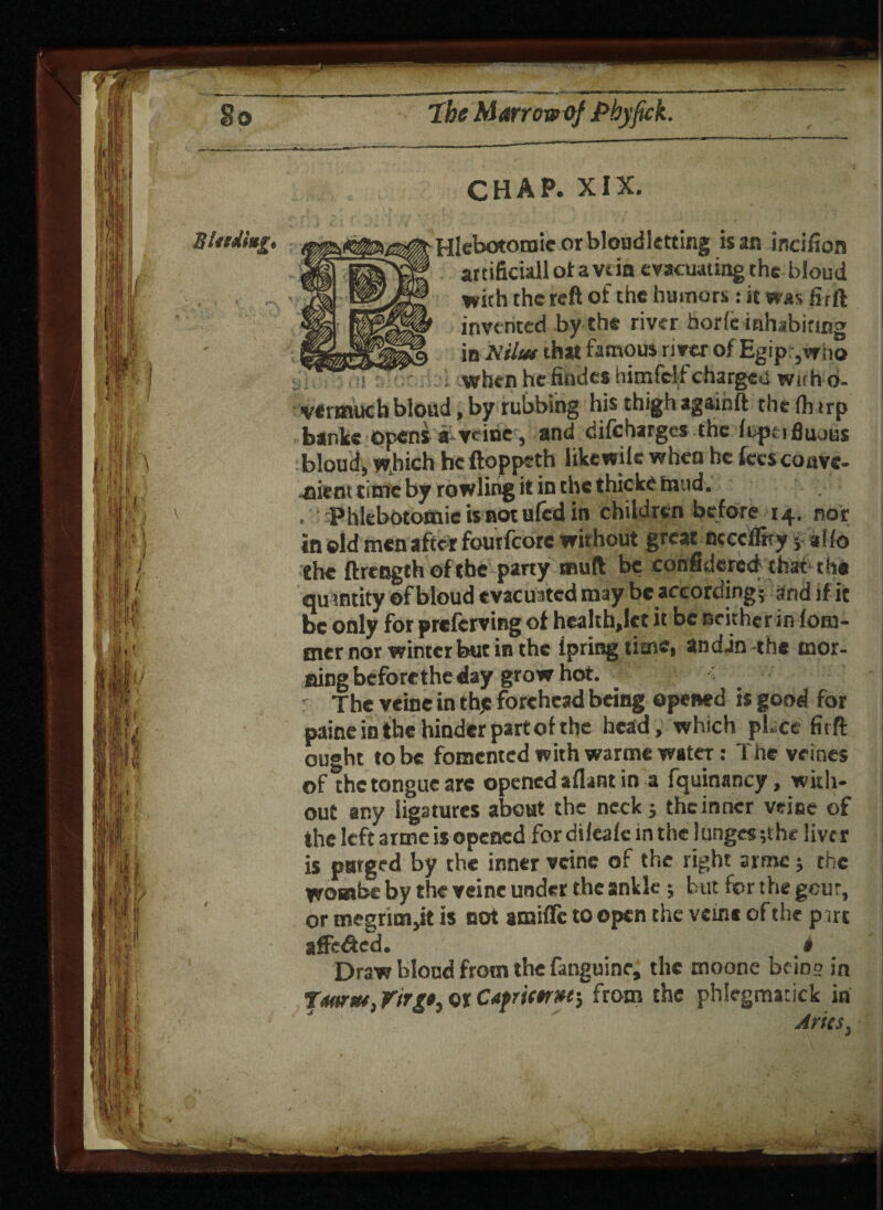 CHAP. XIX. Binding. Hlgtttttomic or bloudletting is an incifion f§! fimim artificial! ot a vdn evacuating the bloud . ■ A jls'JP with the reft of the humors : it was £rft m ISir invented by the river horfe inhabiting iPffpQ in Nilut that famous river of Egipr,who •ji. ••;:.!{: -whenhefindeahimfelfchargedwtrho- vermuch bloud, by rubbing his thigh again ft the (h irp banks opens a vcine, and difeharges the ftp:iflu.jus bloud, which he ftoppeth like wile when he fees conve¬ nient time by rowling it in the thickc mud. . Phlebotomieisnotufcdin children before 14. nor In ©Id men after foutfcorc without great ncccf&y a I (0 the ftrength of the party mull be con filte red that the quantity of bloud evacuated may be according; and if it be only for preferving of health,let it be neither in fom- tner nor winter but in the ipring tiaac, andjn-the mor¬ ning before the day grow hot. - r The veine in th,c forehead being opened is good for painc in the hinder part of the head, which place firft ought to be fomented with warme water: The vrines of the tongue are opened afiant in a fquinancy, with¬ out any ligatures about the neck; the inner veine of the left arme is opened for dileafe in the lunges ;the liver is purged by the inner vcine of the right armc; the wombs by the veine under the ankle; but for the gcur, or megrim,it is not amiffc to open the veine of the prre affc&ed. i Draw blond from the fanguine, the moone bein'? in tmtn, rirgt, or Capriw»e-} from the phlegmatick in Aries.