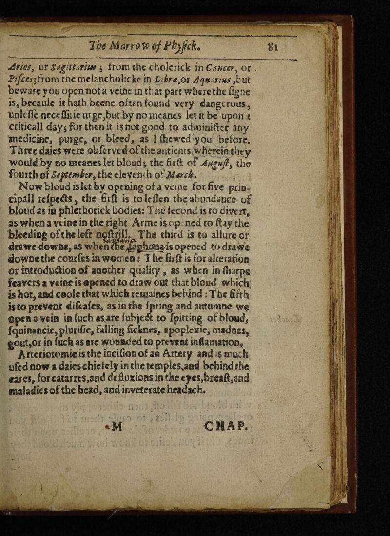 7be Marrow of Pbjfck, 11 Ants, or Sagittaritu 5 from the choJeritk in Cancer, or . Ft feesfrom tftcniclancholickc in Libra,or Aqu.nus,but beware you open not a vcinc in tt at part where the figne is, bccaule it hath bccne often found very dangerous, unit ffenecftflitie urgejbut by nomcanes let it be upon t criticall dayj for then it isnotgood to adtninifter any medicine, purge, or bleed, as I (hewed you before. Three dales were obferved of the antients whereinthey would by no tneaneslet bloud; the firft of Augufi, the fourth of September, the eleventh of March. Now bloud islet by opening of a vcinc for five prin¬ cipal! refpetis , the firft is tolefkn the abundance of bloud as in phlcthorick bodies: The fecond is to divert, as when a vein* in the right Arme is op ned to ftay the bleeding of the left ngftrjll. ^ The third is to allure or drawe down*, as when meffiphoaa/is opened to drawe downs the courfes in women: I he fiift is for alteration or introduflion of another quality, as when in fiurpe fcavers a vcinc is opened to dtaw out that bloud which is hot, and coolc that which remaints behind; The fifth is to prevent difeales, as in the fpnng and autumne we open a vein in fuch as arc fubjedt to fpirting of bloud, fquinancic, plurifie, falling ficknes, apoplexie, madnes, gout,or in fuch as ate wounded to prevent inflamation, Artcriototnic is the incifion of an Artery and :s n uch ufed now a dates chiefcly in the temples,and behind the cares, forcatarrts.and dt fluxions in the cyes,breaft,and maladies of the head, and inveterate headach. \ \