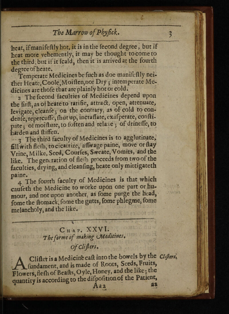 4 The Marrow of Phyfick. j best, ifmanifeftly hot, it is in the fecond degree, but if heat more vehemently, it may be thought to come to the third, but if it feald, then it is arrived at the fourth degreeofhcate. Temperate Medicines be fuch as doe manifeftly nei¬ ther Heate,Coole,Moiften,nor Dry ; intemperate Me¬ dicines are thofe that are plainly hot or cold. 2 The fecond faculties of Medicines depend upon the firft,asof beateto ratifie, attract, open, attenuate, levigate, cleanfe; on the contrary, as of cold tocon- denfc, repetcufle, (hut up, inctaffate, exafperate, con ft i- pate; ofmoiftnre, to (often and rela .e; of diinefre,tb harden and ftiffen. 3 The third faculty of Medicines is to agglutinate, fillwith flefh, tocicaitize, aflwagepaine, move orftay Vrine, Milke, Seed, Coutfes, Swcate, Vomits, and the like. The generation of flefh proceeds from two of the faculties, drying, and cleanflng, heate only mittigateth I **4 The fourth faculty of Medicines is that which I cauifeth the Medicine to worke upon one part or hu¬ mour, and not upon another, as fome purge the bead, i fome the ftomack, fome the gutts, fome pblegme, fome V | melancholy, and the like. I - --- i ; * i Chap. XXVI. ! The forme of mdt'wg ^Medicines, I ofClijters. AClifter is a Med icinfe caft into the bowels by the ciferu fundament, and is made of Roots, Seeds, Fruits, Flowers, flefh of Beads, Oyle, Honey, and the like; the I quantity is according to the difpofitionof the Patient, ■ Aaa