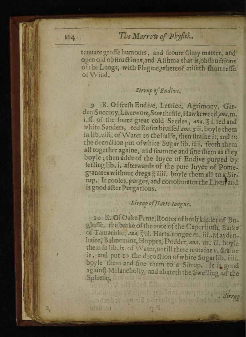 tenuategroffe humours, and fcoureflimy matter, and open old Qbfira#ions,and Aftfama3that ispbftrudHons o the Lungs, with F leg tne, whereof arifeth fliortnefle oi Wind, . • Sfrrap of Endive. 9 Ro Offrefh Endive, Lettice, Agrimony, Gar- der■,Succory1LiveworclSowrthiftIc,H.awkewced/»4*m- i.fT.of the foure great cold Seedes, ana.%1 red and white Sanders, rea Rofes hruifed ana.^ ii. boyle them in lib.via. of Water to the halfes then flraine it, and to the decoction put of white Sugar lib. iiii. fecth them all togetner againe, and feumme and fine them as they boyle 5 then addeof the luyce of Endive purged by fetlinglib.i. afterwards of the pure luyce of Pome¬ granates without dregs g iiii. boyle them all to a Sir. rup. Ir cooks, purges, and corroborates the Ervcrf and is good after Purgations. irtup of Harts tongue. c io RvOfO-akeFerne,R6otesofbirtlfkinde^of Bb-: glofle, tbebarke of the root of the Caper htrfh, Barks ofltoirhfce^f'ii. HartsJtonguera.jii.,Mayden- dauncruintjHoppes,Dodder, ana, m. ii0 bovlc them in ub.ix.of Water,untilj there remainc v. Brains againft MelanchoIJ SpleeriCo oi