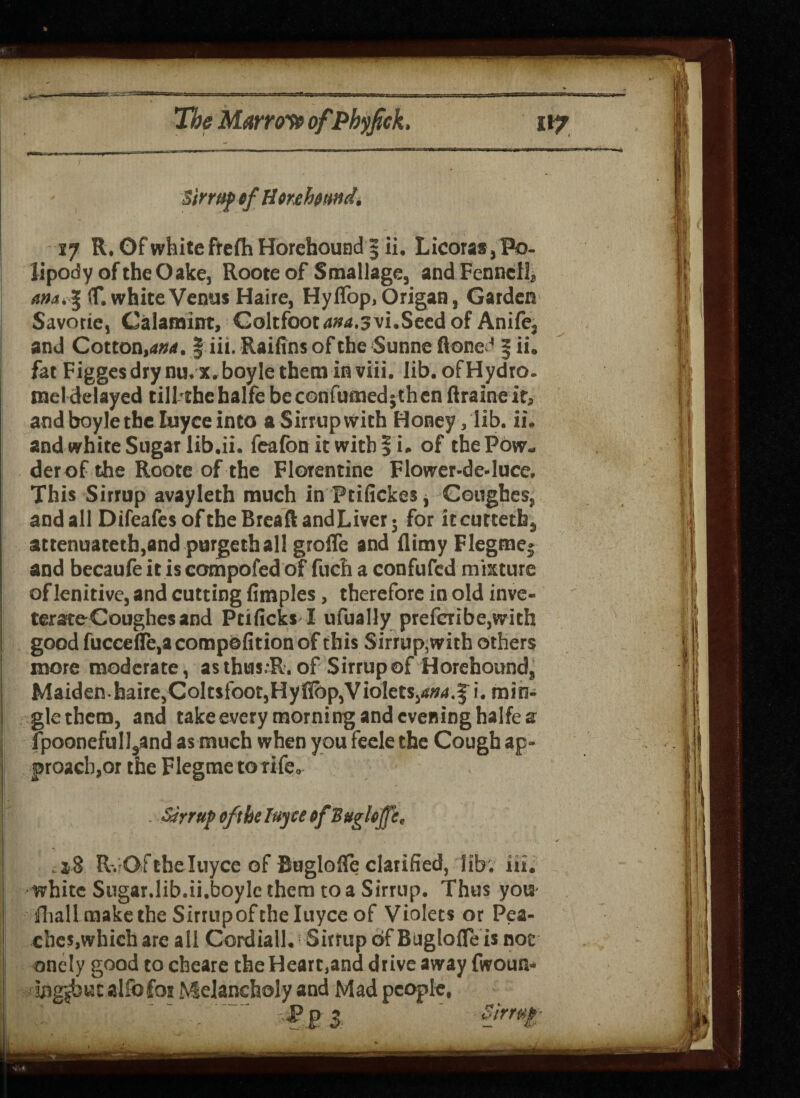 Sirrup tf Htnfomd. 17 R. Of white ftefh Horehound 5 ii. Licoras, Po- lipody oftheOake, Roote of Smallage, and Fennell, if. white Venus Haire, Hy flop. Origan, Garden Savorie, Caiaraint, Golrfootd»a.svi.Seed of Anife, and Cotton,<*#4. § iii. Raifins of the Sunne (toned § ii. fat Figgesdrynu.x.boyletheminviii. lib.ofHydro. mel delayed tillthehalfe be confirmed jthen flraineif, and boylethe Iuyce into aSirrupwith Honey, lib. ii. and white Sugar lib.ii. feafon it with § i. of thePow- derof the Roote of the Florentine Flower-de-luce. This Sirrup avayleth much in Ptifickes* Coughes, and all Difeafes of the Bread and Liver; for itcutteth, attenuateth,and purgethal! groiTe and (limy Flegme* and becaufe it is compofed of fuch a confufed mixture of lenitive, and cutting fimples, therefore in old inve- terateCoughesand Ptificks I ufually prefcribe,with good fucce(Te,acomp0fitionof this Sirrup,with others more moderate, as thus.R. of Sirrup of Horehound, Maidenhaire,Coltsfoot,Hyflbp,VioletSjd»d.J i. min¬ gle them, and takeevery morning and evening halfes fpoonefulIsand as much when you feele the Cough ap- f roach,or the Flegme to rife. . Sirrup efthe lujee tfBughffe, RvQfthe Iuyce of Buglofle clarified, lib. iii. | white Sugar.lib.ii.boylc them to a Sirrup. Thus you i fhall make the Sirtupof the Iuyce of Violets or Pea¬ ches,which are a 11 Cordiall. Sirrup of Buglofle is not onely good to cbeare the Heart,and drive away fwoun- sngjbut alfofoi Melancholy and Mad people.