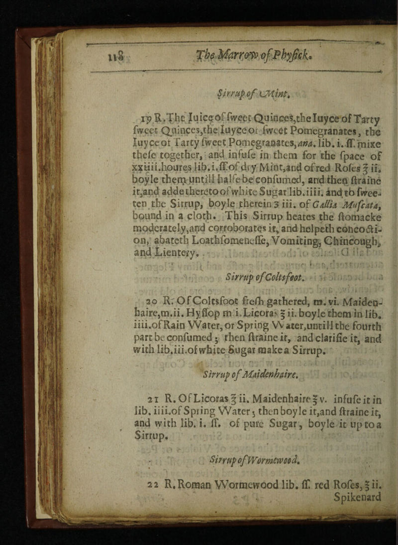 n§ The Marrow ofPbyfch Sirrup of ipILThe Juic^of fweet Quinces,the Iuyce of Tarty fweet Quinces,the luyceot Tweet Pomegranates, the luyceot Tarty Tweet Pomegranates,^, lib. i. IT. jrnixe thefe together, and infufe in them for the Tpace of xxtiii.houres lib.i.ffofdsy Mint,and ofred Rofes § if. boyle them until! halfebe confumed, and then ftraine it,and adde thereto of white Sugar lib.iii i. and tb fwee-* ten the Sitrup, boyle therein 3 iii. of Gallia Mufcata, bound in a cloth. This Sirrup heates the ftomacke moderately,and corroborates it, and helpeth concocti¬ on, abateth LoathTomenelie, Vomiting, Chincougb, and Lientety.. C> :L • ..... ? ■? . ■ -> \ t - • ’ \ '-1 f *; s « i r t '• • v t Sirrup ofColtsfoot. \ h 1 • 20 R. Of Coltsfoot frefh gathered, m.vi. Maiden- haire,m.ii. Hyflop m i.Licoras 5 ii. boyle them in lib. iiii.ofRain Water,or Spring Water,untill the fourth part be confumed; then ftraine it, and clarifie it, and with lib.iii.of white Sugar make a Sirrup. Sirrup efMaidenhaire. 21 R. Of Licorasf ii. Maidenhaire § v. infufeitin lib. iiii.of Spring Water 5 then boyle it,and ftraine it, and with lib. i. If, of pure Sugar, boyle it up to a Sirrup. — > 1 ** I »^| • i Sirrup of Wormcwood. 22 R. Roman Wormewood lib. ft! red Rofes, §ii. Spikenard
