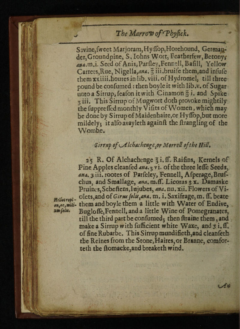 Savine/wcct Marjoram,Hyflop,Horehound, German¬ der,Groundpine, S, Iohns Wort, Featherfew,Betony/ 4»(j.m.i. Seed of Anis,ParfleysFennelI, Bafill, Yellow Cartets,Rue, Nigella,d#4. § iii.bruife them,and infufe themxxiiii.houresinlib.viii.ofHydromel, till three pound be confumed : then boy Ie it with lib .V. of Sugar unto a Sirrup,feafonitwith Cinamonf i. and Spike 3 iii. This Sirrup of Mugwort doth provoke mightily the fupprefled monthly Vifits of Women, which may be done by S irrup of Maidenhaire,or Hy flop,but more mildelys it alfoavaylethagainft the firangling of the Womhe. Sirrup of\A Ichachengepst Morrell of the Hitt. 25 R. Of Alchachenge § i.fT. Raifins, Kernels of Pine Apples cleanfed am. 3 vi. of the three lefle Seed s, ana. 3 iii, rootes of Parfeley, Fennell, Afperage,Bruf- chus, and Smallage, am. m.ff. Licoras 3 x. Damaske Pruines,Sebeftens,lujubes, am. nu. xii. Flowers of Vi- _ olets,and ofG true Jolts ^an a. m. i. Saxifrage, m. fF. beate . them and boy le them a little with Water of Endive, Buglofle,Fennell, and a little Wine of Pomegranates, till the third part be confumed j then ftraine them, and make a Sirrup with fufficient white Waxe, and 3 i.fT, of fine Rubarbe. This S irrup mundifietb,and cleanfeth the Reines from the Stone,Haires,or Branne, com for- teth the flomacke,and breaketh wind.