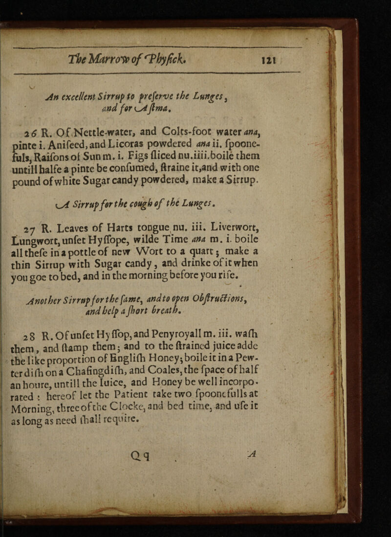 An excellent Sirrup to preserve the Lunges, stud for CAfima, 26 R. Of Nettle-water, and Colts-foot waters, pintei. Anifeed.andLicoras powdered ana ii. fpoone- ful*, Raifons of Sun m. i. Figs diced nu.iiii.boile them untill halfe a pinte be confumed, ftraine it,and with one pound of white Sugar candy powdered, make a Sirrup. Sirrup for the cough of the Lunges. 27 R. Leaves of Harts tonguenu. iii. Liverwort, Lungwort,unfetHyffope, wilde Time ana m. i. boile allthefe in a pottle of new Wort to a quart; make a thin Sirrup with Sugar candy , and drinkeofitwhen you goe to bed, and in the morning before you rife. Another Sirrup for the fame, andteopen Obftruttions, and help a jhort breath. 28 R.OfunfetHy{Top,andPenyroyalIm.iii. wafh them, and (lamp them; and to the drained juiceadde the like proportion of Englifh Honey; boile it in a Pew- terdifhona Chafingdith, and Coales,thefpaceofhalf anhoure, untill the Iuice, and Honey be well incorpo. rated : hereof iet the Patient take two fpoontfulls at Morning, three of the Clocke,and bed time, and ufeit as long as need ibali require.