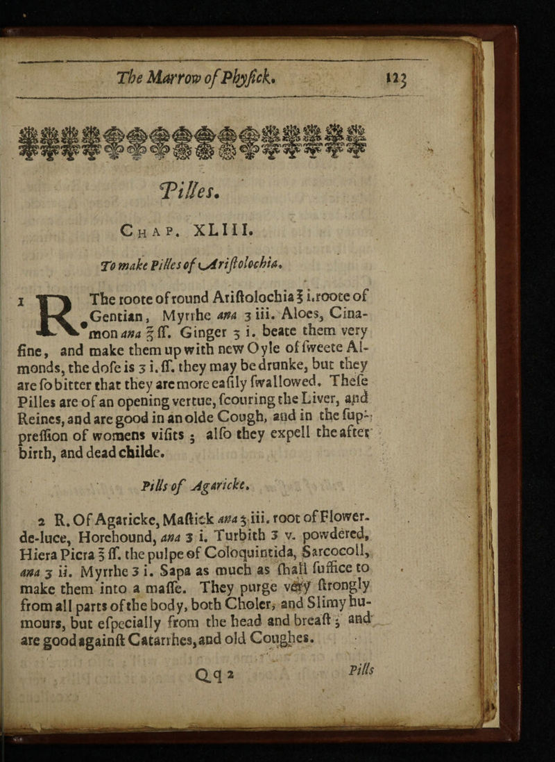 Chap- XLIII. To make Titles of K^iriftolochU, The roote of round Ariftolochia | i.roote of Gentian, Myrrhe am 3 iii. Aloes, Cina- 'mon am |ff. Ginger 3 i. beate them very fine, and make them up with new Oyle ofiweete Al¬ monds, thedofeis 3 i. ff. they may bedrunke, but they are fo bitter that they arc more eafily fwallowed, Thefe Pilles are of an opening vcrtue, fcouring the Liver, and Reinc$,andaregoodinanoldeCough, sod in thefup-> preffion of womens vifits • alfo they expell the after birth, and dead childe. Pills of Agarkkt a R. Of Agarickc, Maftick ana $ iii, root of Flower, de-luce, Horehound,^ 3 i. Turbith 3 v* powdered, Hiera Picra 5 ff. the pulpe of Coloquintida, Sarcocoll, am 3 ii. Myrrhe 3 i. Sapa as much as {hall (office to make them into a maffe. They purge v&f ftrongly from all parts of the body, both Choler, and Slimy hu¬ mours, but efpeciaily from the head and breaft * and are good againft Catarihcs,and old Coughes,