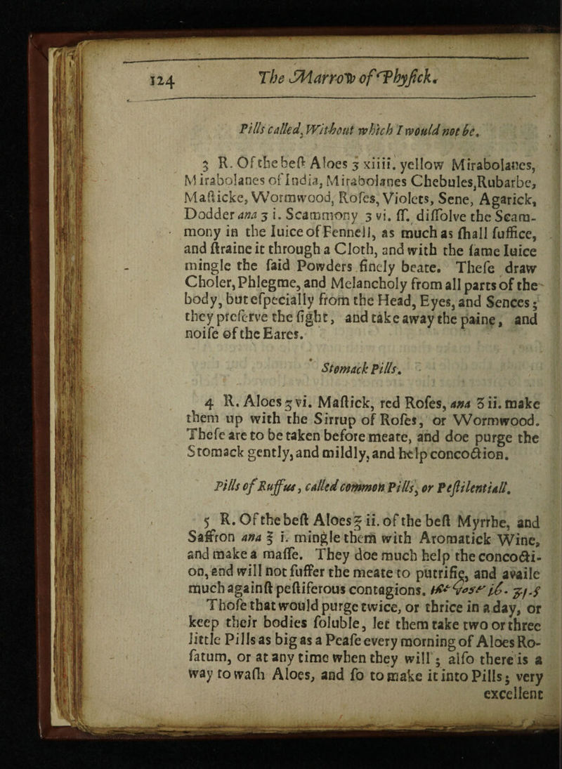 Pills called, Without which I would not he. 5 R. Ofcheheft Aloes 3 xiiii. yellow MiraboIar.es, Mirabolanes of India, Mirabolanes Chebules,Rubarbe, Mafticke, Wormwood, Rofes, Violets, Sene, Agarick, Dodder ana 3 i. Scammony 3 vi. IT. dilTolve the Seam- mony in the Iuice of Fennell, as much as fliall fuffice, and ftrainc it through a Cloth, and with the lame Iuice mingle the faid Powders finely beate. Thefe draw Choler,Phlegme, and Melancholy from all parts of the body, butcfpecially from the Head, Eyes, and Sences; they preferve the fight, and take away the paine, and noife ©fthcEarcs. • . Stomach Pills, 4 R. Aloes 5 vi. Maftick, red Rofes, ana 3 ii. make them up with the Sirrup of Rofes, or Wormwood. Tbcfe are to be taken before meate, and doe purge the Sromack gently,and mildly,and help conco&ion. Pills ofRufus, called common Pills, or Ptfliltntiall. 5 R. Of the bell Aloes § ii. of the bed Myrrhe, and Saffron ana % i. mingle them with Aroraatick Wine, and make a maffe. They doe much help the conco&i- on, and will notfuffer the meate to putrifm, and availe muchagainft peftiferous contagions. tfrQast'j/./ Thofe that would purge twice, or thrice in a day, or keep their bodies foluble, let them take two or three little Pills as big as a Peafe every rooming of Aloes Ro- fatum, or at any time when they will; aifo there is a way towafh Aloes, and fo to make it into Pills; very excellent