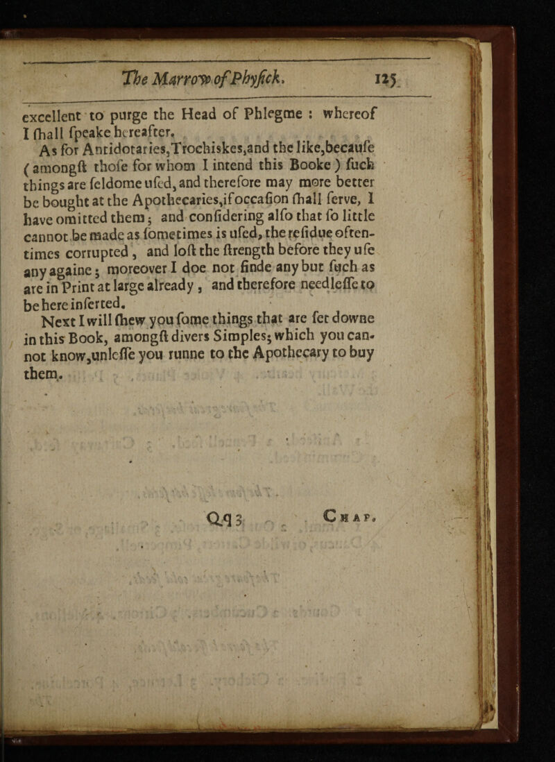 excellent to purge the Head of Phlegme : whereof I fhall fpeake hereafter. As for Antidotaries,Trochiskes,and the like,becaufe (amongft thofe for whom I intend this Booke) fuefe things are feldomeufed, and therefore may more better be bought at the Apothecaries,ifoccafion fhall ferve, 1 have omitted them; and confidering alfo that fo little cannot be made as fometimes is ufed, the refidue often¬ times corrupted, and loft the ftrength before they ufe anyagaine; moreover I doe not finde any but fuchas are in Print at large already, and therefore needlefle to be here inferred. Next I willrtiew you fame things that are fetdowne in this Book, amongft divers Simples; which you can¬ not knoWjUnlcfle you runne to the Apothecary to buy them. , Qq;! ' Chap.