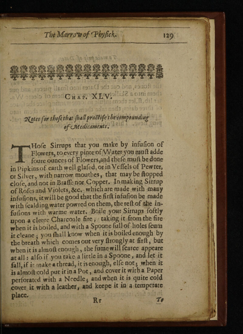 ■*i»var.»»r.ai»r<frrr—n»*ii--riJ3iT-TTm ijiniw—pi >Vrun .f -n^ ; 7(otes for thofethut fullpraHifethecomp ounding of ^Medicaments. THofc Sirrups that you make by infufion of Flowers, to every pinteof Water you rail ft adde foure ounces of Flowers,and thefe mu ft be done in Pipkinsof earth wellglafed.orinVefTelsof Pewter, or Silver, with narrow mouthes, that maybe flopped dole, and not in Brafle nor.Copper. In making Sirrup of Rofes and Violets, &c. which are made with many , infufions, it will be good that the firft infufion be made with fcalding water powred on them, the reft of the in- fufions with warme water. Boile your Sirrups foftly upon a cleere Charcoale fire, taking it from the fire when it is boiled, and with a Spoone full of holes fcum it cleane ; you (ball know when it is boiled enough by the breath which comes out very fttongly at firft, but when it is alraoft enough, the fume will fcarce appeare at all: alfo if you rake a little in a Spoone, and let it fall, if it make a thread, it isqnougb, elfe not - when it is almoft cold put it in a Pot, and cover it with a Paper perforated with a Needle $ and when it is tjuite cold coyer it with a leather , and keepe it in a temperate