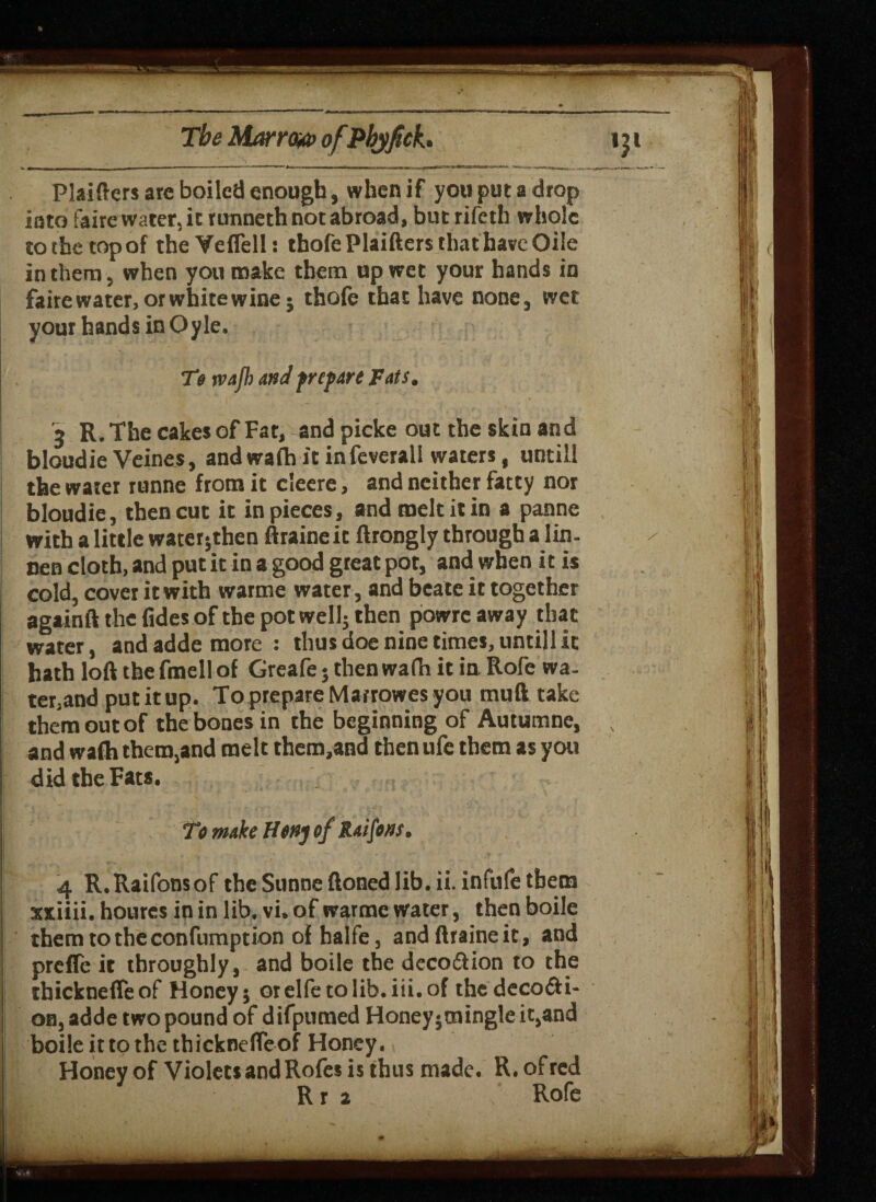 Plaiftcrs arc boiled enough, when if you put a drop into iaire water, it runneth not abroad, butrifeth whole to the top of the Veflell: thole Plaifters that have Oile in them, when you make them up wet your hands in fairewater, or white wine; thole that have none, wet your hands in Oyle. To wafh and prepare Fats. a> R. The cakes of Fat, and picke out the skin and bloudie Veines, and wa(h it infeverali waters, untill the water tunne from it cleere, and neither fatty nor bloudie, then cut it in pieces, and melt it in a panne with a little water5then ftraineit ftrongly through a lin. nen cloth, and put it in a good great pot, and when it is cold, cover it with warme water, and bcate it together againft the (ides of the pot well; then powrc away that water, and adde more: thus doe nine times, untill it hath loft the fmell of Greafe 5 then wafh it in Role wa¬ ter,and put it up. To prepare Marrowes you muft take them out of the bones in the beginning of Autumne, and wafh them,and melt thetn,and then ufe them as you did the Fats. To make Honj of Raifons, 4 R.Raifonsof theSunneftonedlib. ii. infufethem xxiiii. hourcs in in lib. vi. of warme water, then boile themtotheconfumption of halfe, and ftraineit, and prefle it throughly, and boile the dccodlion to the ihicknefleof Honey; orelfetolib.iii.of thedecofti- on, adde two pound of difpumed Honey;mingle it,and boile it to the thicknefleof Honey. Honey of Violets and Rofes is thus made. R. of red