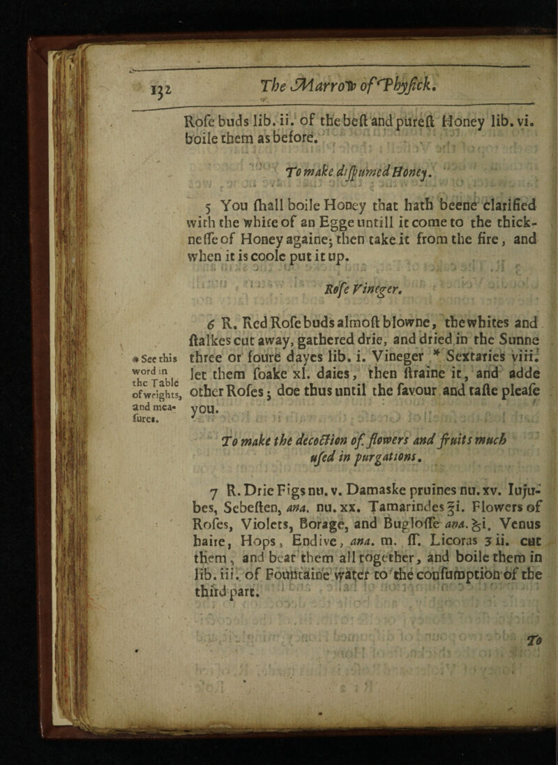 Rofe buds lib. ii. of the beft and pure ft Honey lib.vi. boile them as before; To make dtfrumed Honey 5 You (hall boile Honey that hath beene clarified with the white of an Hgge untill it come to the thicfc- neffe of Honey againe; then take it from the fire, and when it is coolc put it up. Rofe V 'tnegtr, 6 R. Red Rofe buds almoftblowne, thewhites and ftalkescqt away, gathered drie, and dried in the Sunne # See this three or foure dayes lib. i. Vineger * Sectaries virii thc^ able *et ^iem ^°a^e X^‘ ^en ®*a*ne 119 anc* ac*^e of weights, other Rofes$ doe thus until the favour and tafle pleafe andmea- VOU. Cures. ' To make the decoEHon of. flowers and fruits much ufed in fur gat tons. 7 R.Drie Figs mi. v. Damaske pruines nu.xv. Iujii- baire, Hops, Endive, ana. m. fT. Licoras 3ii. cut them, and beat them all together, and boile them in lib. iii.; of Fountaioe water to the confumption of the third part.