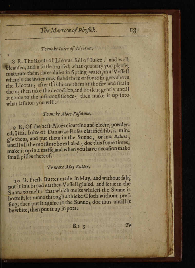 To mnb I nice of Li cor-as. % . ' V 8 R. The Roots of Licoras fullof Ini ce» and well t:leanfed,and a tittle brui£ed. what quantity you plea'e* maceratethcm three daies in Spring water,ina Veflell wherein the water may (land three or foure fingers above the Licoras; after this heate them at the fire.ar.d drain them; then take the decod inland boile it gently untill it come to the juft confidence; then make it up into what lafhion you will. To make Aloes Rofatum. ■ -■ 4 ‘ ■ ' ; 4 • . .; • ■ . . ‘ . . x.. 0 R. Of the bed Aloes cicatrine and cleere, powder- ed,|iiii. Iuiceof DamaskeRofes clarified lib. i. min¬ gle them, and put them in the Sunne, or in a Balnea, untill all the moidure be exhaled ; doe this foure times, make it up in a made,and when you have occafion make ftnallpilles thereof. To make May Butter. io R. Freda Butter made in May, and without fair, put it in a broad earthen Veflell glafed, andfetitin the Sunne to melt: that which melts whiled the Sunne ts hotted let runne through a thicke Cloth without pref- fing, then put it againe to the Sunne; doe thus untill it be white, then put it up in pots. Rr 3 To