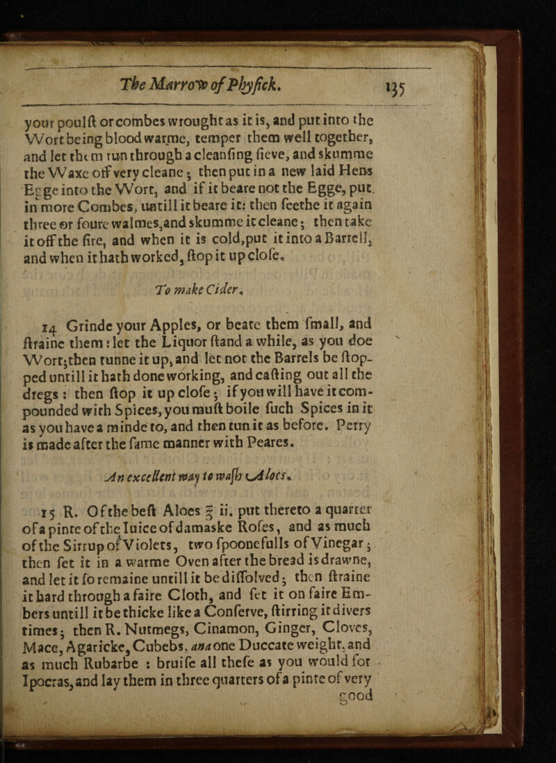 T your poulft or combes wrought as it is, and put into the Wort being blood warme, temper them well together, and let them run through acleanfing ficve, and skumme the Waxeotf very cleanej then put in a new laid Hen-s Ef ge into the Wort, and if it beare not the Egge, put. in more Combes, untill it beare it: then feethe it again three ©r fcure walmes,and skumme it cleane; then take it off the fire, and when it is cold,put it into a Barrcll, and when it hath worked, flop it up dole. TV make Cider, ia Grinde your Apples, or beate them fmall, and ftraine them t let the Liquor (land a while, as you doe Wort; then tunne it up, and let not the Barrels be flop, ped untill it hath done working, and calling out all the dregs: then flop it upclofe; ifyou will have it com¬ pounded with Spices, you rauftboile fuch Spices in it as you have a minde to, and then tun it as before. Perry is made after the fame manner with Peares. An excellent my te wafh odIocs, 15 R. Ofthebeft Aloes f ii. put theretoaquarter ofapinteoftheluiceofdamaske Rofes, and as much of the SirrupofViolets, two fpoonefulls of Vinegar; then fet it in a warme Oven after the bread is drawne, andletitforemaineuntillitbedilfolved; then ftraine it hard through a faire Cloth, and fet it on faire Em¬ bers untill it be thicke like a Conferve, ftirring it divers times; then R. Nutmegs, Cinamon, Ginger, Cloves, Mace, A gar icke, Cubebs, anaone Duccate weight, and as much Rubarbe : bruife all thefe as you would for Ipocras,and lay them in three quarters ofa pinte of very