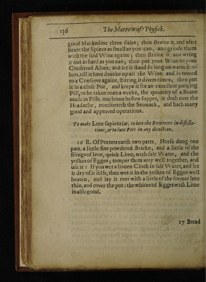 136 The HAarro^o of‘Tbyjick. good Muskadinc three daies; then ftraine it, and after beate the Spices as fmall as you can, ana grinde them with the faid Wine againe; then ftraine it, and wring it out as hard as you can; then put your Wine to your Conferved Aloes, and let it ftand fo long on warm fim- bers.till it have drunke upall the Wine, and is turned to a Conferve againe, ftirring it divers times; then put it in a clofe Pot, and keepe it for an excellent purging Pill,to be taken once a weeke, the quantity of a Beane made in Pills, one hourebefore fupper, it doth cure the Headache, comforteth the Stomack, and hath many good and approved operations. To make Lute fapientia?, to lute the Receivers in dijhRa¬ tions, or to lute Pots in any decoction. 16 R. Of Potters earth two parts, Horfe dung one part, a little fine powdered Bricke, and a little of the filingsof Iron, quick Lime, with fait Water, and the yolkesofEggcs; temper them very well together, and ufe xt : I f you wet a linnen C loth in fait Water, and let it dry of it felfe, then wet it in the yolkes of Egges well beaten, and lay it overwitb a littleofthe former lute thin, and cover the pot: the whites of Egges with Lime isalfogood. 17 Bread .•V .«