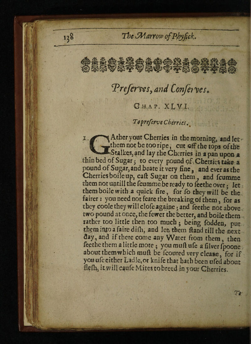 Trefcrws, and Confer yes. O h,a p . X L V I. Tofreferve Cherries X. ^-^Ather your Cherries in the morning, and let S -—.them not be too ripe, cut off the tops of the ^ ..MStalkes, and lay the Cherries in a pan upon .a thin bed of Sugar; to every pound of , Cherries take a pound ofSugar,andbeate it very fine, andcverasthe Cherries boile up, cart Sugar on them, and fcurame them not untiil the fcurame be ready to feethe over; let; them boile with a quick fire , for fo they will be the fairer: you need not feare the breaking of them, for as they coole they will clofe againe; and feethe not above two pound at once, the fewer the better, and boile them rather too little then too much ; being fodden, put them injo a faire difh, and Jen them ftand till the next day, and if there come any Water from them, then feethe them a little more; you mull ufe a filver fpoone about them which muft be fcoured very cleasre, for if you ufe either Ladle,or knife that hath been ufed about flefh, It wil! caufe M ites, to breed, in your Cherries. '